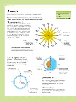 -1-2-3-4-5-6-7-8-9-10-11-12-13-14-15-16-17-18-19-20
Что такое азимут?
Азимут — это угол, отсчитанный по ходу
движения часовой стрелки от направле-
ния на север по компасу. Обычно значе-
ние азимута дается в виде целых трех-
значных чисел и измеряется в градусах,
например 270°, но могут применяться
и десятичные числа, например 247,5°.
В этом примере направление по ком-
пасу обозначается «ЗЮЗ», что значит
«запад —юг — запад».
Как измерить азимут?
Начните с задания начала отсчета.
Поместите в эту точку транспортир
и отмерьте угол по ходу часовой
стрелки от направления на север
по компасу.
32 І Геометрия
000°
N 22,5°
NNE
45°
NE
67,5°
ENE
292,5°
WNW
315°
NW
337,5°
NNW
90°
E
180°
S
202,5°
SWS
225°
SW
247,5°
WSW
157,5°
SES
135°
SE
112,5°
ESE
270°
W
Азимут
ПРИ ПОМОЩИ АЗИМУТА ЗАДАЕТСЯ НАПРАВЛЕНИЕ.
При помощи азимута задают точное направление. Например,
можно показать на карте путь через незнакомую территорию.
Направления по компасу и азимут
На этом рисунке показано, как числовые значения
азимута связаны с данной точкой на компасе.
В (восток) на
компасе имеет
азимут 090°.
Смотрите в также:
Инструменты в геометрии
6—7
Углы 8—9
Масштабирование 30—31
ЗЮЗ (запад — юг —
запад) на компасе
соответствует
азимуту 247,5°.
ВЮВ (восток —
юг — восток)
на компасе
соответствует
азимуту 112,5°.
225°
положение
транспортира
для второго
измерения
измерьте угол,
оставшийся
после 180°
положение
транспортира
для первого
измерения
нарисуйте прямую
линию в точке 180°,
отмеряя по часовой
стрелке от направ-
ления на север
N
180°
270° 090°
направление на
север по компасу
Азимутальный круг
Удобно представить начало отсчета в виде цент-
ра окружности, вдоль которой фиксируется тот
или иной азимут.
Азимут больше 180°
Воспользуйтесь транспортиром, чтобы отме-
рить угол 180° по часовой стрелке от направле-
ния на север. Зафиксируйте эту точку, а затем
отмерьте оставшийся угол от 180° — в этом
примере 225°.
N
180°
270° 090°
начало
отсчета
в случае азиму-
тов меньше 100°
первой из трех
цифр пишут 0
азимут,
отмеренный по
часовой стрелке
 