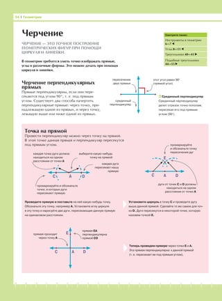 -1-2-3-4-5-6-7-8-9-10-11-12-13-14-15-16-17-18-19-20
Черчение перпендикулярных
прямых
Прямые перпендикулярны, если они пере-
секаются под углом 90°, т. е. под прямым
углом. Существует два способа начертить
перпендикулярные прямые: через точку, при-
надлежащую одной из прямых, и через точку,
лежащую выше или ниже одной из прямых.
Точка на прямой
Провести перпендикуляр можно через точку на прямой.
В этой точке данная прямая и перпендикуляр пересекутся
под прямым углом.
Установите циркуль в точку С и проведите дугу
выше данной прямой. Сделайте то же самое для точ-
ки D. Дуги пересекутся в некоторой точке, которую
назовем точкой Е.
Теперь проведем прямую через точки Е и А.
Эта прямая перпендикулярна к данной прямой
(т. е. пересекает ее под прямым углом).
Проведите прямую и поставьте на ней какую-нибудь точку.
Обозначьте эту точку, например А. Установите иглу циркуля
в эту точку и нарисуйте две дуги, пересекающие данную прямую
на одинаковом расстоянии.
34 І Геометрия
Черчение
ЧЕРЧЕНИЕ — ЭТО ТОЧНОЕ ПОСТРОЕНИЕ
ГЕОМЕТРИЧЕСКИХ ФИГУР ПРИ ПОМОЩИ
ЦИРКУЛЯ И ЛИНЕЙКИ.
В геометрии требуется уметь точно изображать прямые,
углы и различные формы. Это можно делать при помощи
циркуля и линейки.
Смотрите также:
Инструменты в геометрии
6—7
Углы 8—11
Треугольники 40—41
Подобные треугольники
44—51
Срединный перпендикуляр
Срединный перпендикуляр
делит отрезок точно пополам,
пересекая его под прямым
углом (90°).
этот угол равен 90°
(прямой угол)
пересечение
двух прямых
срединный
перпендикуляр
AC D
промаркируйте
и обозначьте точку
пересечения дуг
E
дуги от точек С и D должны
находиться на одном
расстоянии от точки А
AC D
каждая точка дуги должна
находиться на одном
расстоянии от точки А
промаркируйте и обозначьте
точки, в которых дуги
пересекают прямую
выберите какую-нибудь
точку на прямой
каждая дуга
пересекает нашу
прямую
AC D
Eпрямая проходит
через точку А
прямая ЕА
перпендикулярна
прямой СD
 