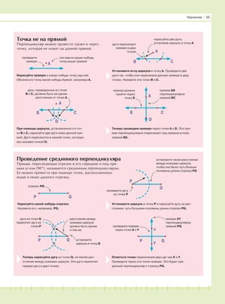 A
181716151413121110987654321 19 20
Точка не на прямой
Перпендикуляр можно провести также и через
точку, которая не лежит на данной прямой.
Проведение срединного перпендикуляра
Прямая, пересекающая отрезок в его середине и под пря-
мым углом (90°), называется срединным перпендикуляром.
Ее можно провести при помощи точек, расположенных
выше и ниже данного отрезка.
поставьте какую-нибудь
точку выше прямой
проведите
прямую
A
B C
D
дуги, проведенные из точек
B и C, должны быть на одном
расстоянии от точки А
Нарисуйте прямую и какую-нибудь точку над ней.
Обозначьте точку какой-нибудь буквой, например А.
При помощи циркуля, установленного в точ-
ки В и С, нарисуйте две дуги ниже данной пря-
мой. Дуги пересекутся в некоей точке, которую
мы назовем точкой D.
A
B C
нарисуйте две дуги,
установив циркуль в точку Адуги пересекают
прямую в двух
точках
Установите иглу циркуля в точку А. Проведите две
дуги так, чтобы они пересекали данную прямую в двух
точках. Назовите эти точки В и С.
B C
D
прямая AD
перпендикулярна
прямой ВС
прямая должна
пройти через
точку D
A
Теперь проведем прямую через точки А и D. Эта пря-
мая перпендикулярна (пересекает под прямым углом)
прямой ВС.
P Q
отрезок PQ
проведите дугу
из точки Р
P
Q
Нарисуйте какой-нибудь отрезок.
Назовите его, например, PQ.
P Q
установите такое расстояние
между ножками циркуля,
чтобы оно было чуть больше
половины длины отрезка PQ
Установите циркуль в точку Р и нарисуйте дугу на рас-
стоянии, чуть большем половины длины отрезка PQ.
дуга из точки Q
пересечет дугу из
точки Р
расстояние между
ножками циркуля
должно быть одним
и тем же
установите
циркуль в точку Q
P Q
x
Y
прямая XY
перпендикулярна
прямой PQпроведите прямую
через точки X и Y
Теперь нарисуйте дугу из точки Q, не меняя рас-
стояния между ножками циркуля. Эта дуга пересечет
первую дугу в двух точках.
Отметьте точки пересечения двух дуг как Х и Y.
Проведите через эти точки прямую. Это будет сре-
динный перпендикуляр к отрезку PQ.
Черчение І 35
 