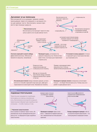 -1-2-3-4-5-6-7-8-9-10-11-12-13-14-15-16-17-18-19-20
Деление угла пополам
Биссектрисой угла называют прямую линию,
проходящую через его вершину и делящую его
на две равные части. Биссектрису можно про-
вести при помощи циркуля.
Проведите прямую через точки
а и с — образуется первый треуголь-
ник, закрашенный на этом рисунке
красным.
Теперь проведите прямую от b к с
и получите второй треугольник — на
этом рисунке он закрашен синим.
36 І Геометрия
подробнее
ПОДОБНЫЕ ТРЕУГОЛЬНИКИ
Треугольники называются подобными,
если равны их стороны и внутренние
углы. Биссектриса угла (одной из вершин
треугольника) образует два подобных тре-
угольника — по обе стороны от нее.
a
b
со
a
b
сo
a
b
Биссектриса угла
Биссектриса угла проходит через его вер-
шину и делит угол на две равные части.
биссектриса угла
проходит через его
вершину
сторона а угла
биссектриса находится
посередине между
сторонами угла а и b
сторона b угла
a
b
о
обозначение
угла
вершина
о размер
угла
дуга пересекает
первую сторону
угла в точке а a
b
о
точка b — это точка
пересечения дугой
второй стороны угла
установите расстояние между
ножками циркуля чуть более
половины от предыдущего
Сначала нарисуйте какой-нибудь
угол любой величины. Обозначьте
буквой его вершину, например о.
Проведите дугу, установив иглу
циркуля в вершину угла. Отметьте бук-
вами точки, в которых дуга пересекает
стороны угла.
Установите ножку циркуля в точку а
и нарисуйте дугу в пространстве меж-
ду сторонами угла.
a
b
о с
a
о с
b
Отметьте точку
пересечения двух дуг
и обозначьте ее точкой с.
Для дуг из точек а и b
расстояние между ножками
циркуля должно быть одним
и тем же.
Прямая, проходящая через
вершину угла и точку с,
является биссектрисой угла.
Не меняя расстояния между ножками циркуля, устано-
вите его в точку b и нарисуйте еще одну дугу. Две дуги
пересекаются в некоторой точке. Назовем ее точкой с.
Проведите прямую линию из вершины угла о через
точку с — это будет биссектриса угла. Теперь наш угол
разбит на две равные части.
Черчение треугольников
Если провести прямые через точки, об-
разованные после проведения биссект-
рисы угла, то образуются два подобных
треугольника.
прямая через точки а
и с образует первый
треугольник
треугольник obc является
отраженным изображением
треугольника oac
 