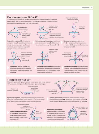 181716151413121110987654321 19 20
Построение углов 90° и 45°
Деление угла пополам может быть использовано для построения
некоторых часто встречающихся углов без помощи транспортира,
например прямых углов (90°) и углов 45°.
Построение угла 60°
Равносторонний треугольник, в котором все углы равны
60°, можно построить без помощи транспортира.
BA
промаркируйте
конец отрезка
нарисуйте дуги
выше и ниже
прямой
Нарисуйте отрезок АВ. Установите
циркуль в точку А, сделайте расстояние
между ножками циркуля чуть больше
половины длины отрезка и нарисуйте
две дуги выше и ниже прямой.
Затем нарисуйте две дуги циркулем,
установленным в точку В. Обозначьте
точки пересечения дуг буквами P и Q.
Проведите прямую через точки
P и Q — срединный перпендикуляр
к отрезку АВ. Видно, что образовалось
четыре угла по 90°.
P
A
Q
отметьте точки
пересечения
двух дуг
расстояние между
ножками циркуля
должно быть таким же
проведите прямую
черезточки P и Q
этот угол
равен 90°
Проведите дугу из точки О так,
чтобы она пересекла обе прямые.
Обозначьте точки пересечения точ-
ками f и e.
Оставляя расстояние между ножка-
ми циркуля неизменным, проведите
дуги из точек f и e. Обозначьте точку
пересечения буквой (S).
Проведите прямую из точки О через
точку S. Эта прямая является биссек-
трисой прямого угла. Теперь угол 90°
разбит на два угла по 45°.
обозначьте точки
пересечения дуги
и двух прямых
о
P
A B
f
e дуга
из точки O
отметьте точку
пересечения
двух дуг
BA
P
о
f
e
S
A Bо
S
e
f
P
этот угол
равен 45°
проведите
прямую через
точки О и S
BA
обозначьте
отрезок буквами
первый отрезок
может быть
любой длины
2,5 см
2,5см
2,5см
обозначьте точку
пересечения
двух дуг BA2,5 см
2,5см
2,5см
расстояние между
ножками циркуля
равно длине
отрезка АВ
Проведите отрезок, который составит одну из сторон пер-
вого угла. В этом примере длина отрезка 2,5 см, но он может
быть любой длины. Обозначьте концы отрезка буквами.
Теперь установите расстояние между ножками циркуля,
равное длине отрезка АВ. Проведите дугу сначала из точки А,
затем из точки В. Обозначьте точку пересечения дуг буквой С.
проведите прямую,
соедините
отрезком точки
А и С
Теперь проведите отрезок
от точки А к С. Длина отрез-
ка АС равна длине отрезка
АВ. Угол между этими отрез-
ками равен 60°.
A
C
B2,5 см
2,5см
угол
равен 60°
Завершите построение
равностороннего треугольни-
ка, проведя третий отрезок из
точки В к С. Все стороны полу-
чившегося треугольника равны,
а внутренние углы равны 60°.
все внутренние
углы равны 60°
соедините
отрезком
точки С и В
BA
C
Черчение І 37
B
BA
P
Q
C
 