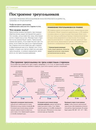 -1-2-3-4-5-6-7-8-9-10-11-12-13-14-15-16-17-18-19-20
Что нужно знать?
Треугольник можно построить при помощи
перечисленных выше инструментов даже в
тех случаях, когда известны лишь некоторые
из его сторон или углов. Неизвестные сторо-
ны и углы можно будет найти. Треугольник
можно построить, если известны все три сто-
роны, если известны два угла и прилежащая
им сторона или если известны две стороны
и образованный ими угол. Кроме того, если
первое, второе или третье известно для двух
треугольников, то можно определить, явля-
ются ли эти треугольники равными.
Нарисуйте основание треугольника,
взяв для него наибольшую из сторон.
Обозначьте концы отрезка точками А и В.
Установите расстояние между ножками
циркуля, равное второй из известных
длин сторон, 4 см. Зафиксируйте циркуль
в точке А и проведите дугу.
Установите расстояние между
ножками циркуля, равное третьей из
известных длин сторон, 3 см. Зафик-
сируйте циркуль в точке В и проведите
еще одну дугу. Обозначьте точку пере-
сечения двух дуг буквой С.
Проведите через точки прямые
линии, чтобы получить законченный
треугольник. Для измерения углов вос-
пользуйтесь транспортиром. Их сумма
будет равна 180° (90° + 53° + 37° = 180°).
42 І Геометрия
Построение треугольников
ДЛЯ ПОСТРОЕНИЯ ТРЕУГОЛЬНИКОВ НАМ ПОТРЕБУЮТСЯ ЦИРКУЛЬ,
ЛИНЕЙКА И ТРАНСПОРТИР.
Чтобы построить треугольник,
необязательно знать все его стороны и углы.
реальный мир
Компьютерная анимация
Чтобы создать движение, компьютер
каждый раз вычисляет новую форму
для миллионов простых фигур.
Построение треугольника по трем известным сторонам
Если известны длины всех трех сторон, например 5, 4 и 3 см, то треугольник можно
построить при помощи линейки и циркуля. Для этого нужно сделать следующее.
5 см BA
С
5 см BA
С
BA 5 см
4 см
3
см
4
см
3см
установите
в эту точку
циркуль
установите
расстояние
между ножками
циркуля 4 см
нарисуйте
циркулем дугу
радиусом 4 см
нарисуйте
циркулем дугу
радиусом 3 см
точка
пересечения
двух дуг есть
третья вершина
треугольника
установите
циркуль
в эту точку
воспользуйтесь
транспортиром, чтобы
измерить углы
установите
расстояние
между ножками
циркуля 3 см
37° 53°
90°
ПРИМЕНЕНИЕ ТРЕУГОЛЬНИКОВ В 3D-ГРАФИКЕ
3D-графика широко используется в кино, компьютерных играх
и Интернете. Может показаться удивительным, но 3D-графика
основана именно на треугольниках! Некоторый объект рису-
ется при помощи комбинации базовых геометрических фигур,
которые затем разделяются на треугольники. Если форма
треугольников меняется, то объект начинает двигаться. Каж-
дый треугольник закрашивается цветом, чтобы максимально
приблизить изображаемый объект к действительности.
 