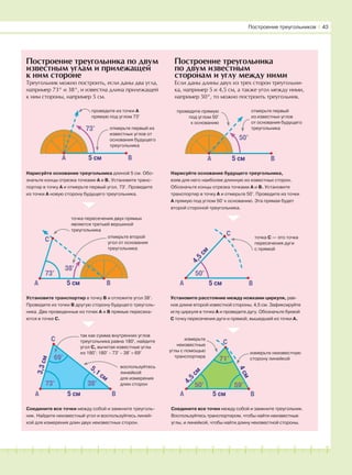 181716151413121110987654321 19 20
Нарисуйте основание треугольника длиной 5 см. Обо-
значьте концы отрезка точками А и В. Установите транс-
портир в точку А и отмерьте первый угол, 73°. Проведите
из точки А новую сторону будущего треугольника.
Установите транспортир в точку В и отложите угол 38°.
Проведите из точки В другую сторону будущего треуголь-
ника. Две проведенные из точек А и В прямые пересека-
ются в точке С.
точка пересечения двух прямых
является третьей вершиной
треугольника
Нарисуйте основание будущего треугольника,
взяв для него наиболее длинную из известных сторон.
Обозначьте концы отрезка точками А и В. Установите
транспортир в точку А и отмерьте 50°. Проведите из точки
А прямую под углом 50° к основанию. Эта прямая будет
второй стороной треугольника.
Установите расстояние между ножками циркуля, рав-
ное длине второй известной стороны, 4,5 см. Зафиксируйте
иглу циркуля в точке А и проведите дугу. Обозначьте буквой
С точку пересечения дуги и прямой, вышедшей из точки А.
Соедините все точки между собой и замкните треугольник.
Воспользуйтесь транспортиром, чтобы найти неизвестные
углы, и линейкой, чтобы найти длину неизвестной стороны.
Построение треугольника
по двум известным
сторонам и углу между ними
Если даны длины двух из трех сторон треугольни-
ка, например 5 и 4,5 см, а также угол между ними,
например 50°, то можно построить треугольник.
Соедините все точки между собой и замкните треуголь-
ник. Найдите неизвестный угол и воспользуйтесь линей-
кой для измерения длин двух неизвестных сторон.
69°
73° 38°
73°
38°
73°
проведите из точки А
прямую под углом 73°
A B
отмерьте первый из
известных углов от
основания будущего
треугольника
так как сумма внутренних углов
треугольника равна 180°, найдите
угол С, вычитая известные углы
из 180°: 180° − 73° − 38° = 69°
воспользуйтесь
линейкой
для измерения
длин сторон
отмерьте второй
угол от основания
треугольника
50°
проведите прямую
под углом 50°
к основанию
A B
отмерьте первый
из известных углов
от основания будущего
треугольника
5 см
5 см
5 см
5 см
50°
A B5 смA B
A B
C
71°
50° 59°
A B
C
5 см
4,5
см
4см
4,5
см
3,3см
5,1 см
точка С — это точка
пересечения дуги
с прямой
измерьте
неизвестные
углы с помощью
транспортира
измерьте неизвестную
сторону линейкой
Построение треугольников І 43
Построение треугольника по двум
известным углам и прилежащей
к ним стороне
Треугольник можно построить, если даны два угла,
например 73° и 38°, и известна длина прилежащей
к ним стороны, например 5 см.
C
C
 