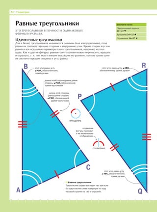 -1-2-3-4-5-6-7-8-9-10-11-12-13-14-15-16-17-18-19-20
44 І Геометрия
Равные треугольники
ЭТО ТРЕУГОЛЬНИКИ В ТОЧНОСТИ ОДИНАКОВЫХ
ФОРМЫ И РАЗМЕРА.
Смотрите также:
Пареллельный перенос
22—23
Вращения 24—25
Отражения 26—27
Идентичные треугольники
Два и более треугольников называются равными (или конгруэнтными), если
равны их соответствующие стороны и внутренние углы. Кроме сторон и углов
равны и все остальные параметры таких треугольников, например их пло-
щадь. Как и другие фигуры, равные треугольники можно переносить, вращать
и отражать, т. е. они могут внешне выглядеть по-разному, хотя на самом деле
их соответствующие стороны и углы равны.
A
B
C
P
R
Q
этот угол равен углу
PQR, обозначенному
тремя дугами
этот угол равен углу АВС,
обозначенному двумя дугами
длина этой стороны равна длине
стороны PQR, обозначенной
тремя черточками
длина этой стороны
равна длине стороны
PQR, обозначенной
двумя черточками
этот угол равен углу
ABC, обозначенному
тремя дугами
Равные треугольники
Треугольник справа выглядит так, как если
бы треугольник слева повернули по ходу
часовой стрелки на 180° и отразили.
ВРАЩЕНИЕ
ОТРАЖЕНИЕ
отражение
фигуры приводит
к ее зеркальному
отображению
 