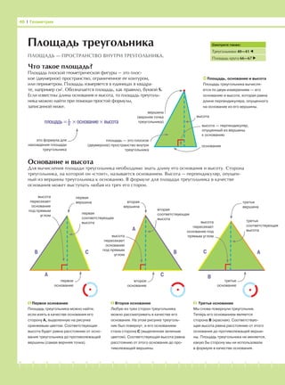 -1-2-3-4-5-6-7-8-9-10-11-12-13-14-15-16-17-18-19-20
Что такое площадь?
Площадь плоской геометрической фигуры — это плос-
кое (двумерное) пространство, ограниченное ее контуром,
или периметром. Площадь измеряется в единицах в квадра-
те, например см2
. Обозначается площадь, как правило, буквой S.
Если известны длина основания и высота, то площадь треуголь-
ника можно найти при помощи простой формулы,
записанной ниже.
Основание и высота
Для вычисления площади треугольника необходимо знать длину его основания и высоту. Сторона
треугольника, на которой он «стоит», называется основанием. Высота — перпендикуляр, опущен-
ный из вершины треугольника к основанию. В формуле для площади треугольника в качестве
основания может выступать любая из трех его сторон.
46 І Геометрия
Площадь треугольника
ПЛОЩАДЬ — ПРОСТРАНСТВО ВНУТРИ ТРЕУГОЛЬНИКА.
Смотрите также:
Треугольники 40—41
Площадь круга 66—67
Площадь, основание и высота
Площадь треугольника вычисля-
ется по двум измерениям — его
основанию и высоте, которая равна
длине перпендикуляра, опущенного
на основание из его вершины.
площадь = 1
–2
× основание × высота
это формула для
нахождения площади
треугольника
площадь — это плоское
(двумерное) пространство внутри
треугольника
высота — перпендикуляр,
опущенный из вершины
к основанию
высота
основание
вершина
(верхняя точка
треугольника)
Первое основание
Площадь треугольника можно найти,
если взять в качестве основания его
сторону А, выделенную на рисунке
оранжевым цветом. Соответствующая
высота будет равна расстоянию от осно-
вания треугольника до противолежащей
вершины (самая верхняя точка).
Второе основание
Любую из трех сторон треугольника
можно рассматривать в качестве его
основания. На этом рисунке треуголь-
ник был повернут, и его основанием
стала сторона С (выделенная зеленым
цветом). Соответствующая высота равна
расстоянию от этого основания до про-
тиволежащей вершины.
Третье основание
Мы снова повернули треугольник.
Теперь его основанием является
сторона В (красная). Соответствую-
щая высота равна расстоянию от этого
основания до противолежащей верши-
ны. Площадь треугольника не меняется,
какую бы сторону мы ни использовали
в формуле в качестве основания.
A
B C
A
C
B
первая
вершина
первая
соответствующая
высота
высота
пересекает
основание
под прямым
углом
первое
основание
вторая
вершина
вторая
соответствующая
высота
высота
пересекает
основание
под прямым
углом
второе
основание
высота
пересекает
основание под
прямым углом
третья
вершина
третье
основание
третья
соответствующая
высота
A
B
C
 