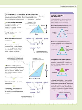 181716151413121110987654321 19 20
Нахождение площади треугольника
Для вычисления площади треугольника подставьте в формулу
заданные значения длины его основания и высоты.
Затем произведите умножение ( 1
–2
× основание × высота).
Площадь треугольника І 47
Прежде всего выпишите фор-
мулу для площади.
Произведите умножение
и найдите ответ. В этом примере
1
–2
× 6 × 3 = 9. Добавьте к получен-
ному результату единицы изме-
рения, в данном случае см2
.
Затем подставьте в нее извест-
ные значения.
Остроугольный треугольник
Основание этого треугольника
равно 6 см, а высота 3 см.
Найдите его площадь, восполь-
зовавшись формулой.
площадь — это
пространство внутри
треугольника высота
основание
6 см
3 см
подробнее
ПОЧЕМУ РАБОТАЕТ
ЭТА ФОРМУЛА?
Треугольник можно преобразовать в
прямоугольник. Это облегчит понима-
ние формулы для его площади.
площадь = 9 см2
площадь = 1
–2
× 6 × 3
площадь измеряется
в единицах в квадрате
площадь = 1
–2
× основание × высота
Тупоугольный треугольник
Длина основания этого треугольника
3 см, а высота 4 см. Найдите по фор-
муле его площадь. Для всех типов
треугольников формула остается
неизменной.
площадь — это
пространство внутри
треугольника
высота может находиться и за
пределами треугольника, лишь
бы она пересекала основание
под прямым углом
3 см
4 см
Выпишите формулу для площади.
Теперь подставьте в нее извест-
ные значения.
Произведите умножение и най-
дите ответ. Добавьте к полученно-
му результату единицы измерения
площади.
площадь = 6 см2
площадь = 1
–2
× 3 × 4
площадь = 1
–2
× основание × высота
площадь измеряется
в единицах в квадрате
высота
прямой
угол
Нарисуйте любой треугольник и обо-
значьте его основание и высоту.
Проведите прямую линию, парал-
лельную основанию треугольника, через
середину его высоты.
Образовалось два новых треуголь-
ника. Их можно повернуть так, что
получится прямоугольник. Его площадь
в точности равна площади первоначаль-
ного треугольника.
Площадь изначального треугольника
теперь можно найти по формуле для пло-
щади прямоугольника (b × h). Обе фигуры
имеют одно основание. Высота прямо-
угольника равна 1
–2
высоты треугольника.
Получаем формулу для площади треуголь-
ника: 1
–2
× основание × высота.
основание
1
–2
высоты треугольника
прямая,
проведенная
через середину
высоты
основание
основание
 