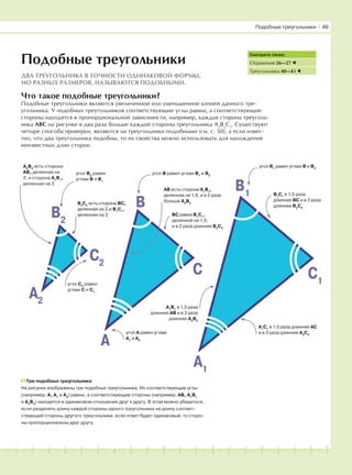 181716151413121110987654321 19 20
Что такое подобные треугольники?
Подобные треугольники являются увеличенной или уменьшенной копией данного тре-
угольника. У подобных треугольников соответствующие углы равны, а соответствующие
стороны находятся в пропорциональной зависимости, например, каждая сторона треуголь-
ника АВС на рисунке в два раза больше каждой стороны треугольника А2
В2
С2
. Существуют
четыре способа проверки, являются ли треугольники подобными (см. с. 50), а если извес-
тно, что два треугольника подобны, то их свойства можно использовать для нахождения
неизвестных длин сторон.
Подобные треугольники
ДВА ТРЕУГОЛЬНИКА В ТОЧНОСТИ ОДИНАКОВОЙ ФОРМЫ,
НО РАЗНЫХ РАЗМЕРОВ, НАЗЫВАЮТСЯ ПОДОБНЫМИ.
Три подобных треугольника
На рисунке изображены три подобных треугольника. Их соответствующие углы
(например, А, А1
и А2
) равны, а соответствующие стороны (например, АВ, А1
В1
и А2
В2
) находятся в одинаковом отношении друг к другу. В этом можно убедиться,
если разделить длину каждой стороны одного треугольника на длину соответ-
ствующей стороны другого треугольника: если ответ будет одинаковый, то сторо-
ны пропорциональны друг другу.
Смотрите также:
Отражения 26—27
Треугольники 40—41
B
C
A
B1
C1
A1
B2
A2
C2
Подобные треугольники І 49
угол В2
равен
углам В и В1
А2
В2
есть сторона
АВ, деленная на
2, и сторона А1
В1
,
деленная на 3
В2
С2
есть сторона ВС,
деленная на 2,и В1
С1
,
деленная на 3
угол С2
равен
углам С и С1
угол В равен углам В1
и В2
АВ есть сторона А1
В1
,
деленная на 1,5, и в 2 раза
больше А2
В2
угол А равен углам
А1
и А2
ВС равна В1
С1
,
деленной на 1,5,
и в 2 раза длиннее В2
С2
А1
В1
в 1,5 раза
длиннее АВ и в 3 раза
длиннее А2
В2
А1
С1
в 1,5 раза длиннее АС
и в 3 раза длиннее А2
С2
В1
С1
в 1,5 раза
длиннее ВС и в 3 раза
длиннее В2
С2
угол В1
равен углам В и В2
 