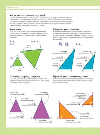 -1-2-3-4-5-6-7-8-9-10-11-12-13-14-15-16-17-18-19-20
КОГДА ДВА ТРЕУГОЛЬНИКА ПОДОБНЫ?
Существует возможность определить, являются ли два треугольника подобными,
не измеряя каждую сторону и каждый угол. Для этого достаточно знать один из
следующих наборов соответствующих параметров обоих треугольников: два угла,
все три стороны, две стороны и угол между ними или, в случае прямоугольных
треугольников, гипотенузу и один из катетов.
Угол, угол
Если два угла одного треугольника равны двум
углам другого, тогда все соответствующие углы
попарно равны и, следовательно, треугольники
подобны.
Сторона, угол, сторона
Если две стороны одного треугольника находятся
в пропорциональной зависимости по отношению
к двум соответствующим сторонам другого, а углы
между этим двумя сторонами равны, то треугольни-
ки подобны.
Сторона, сторона, сторона
Если все три пары соответствующих сторон двух
треугольников равно пропорциональны друг другу,
то треугольники подобны.
Прямой угол, гипотенуза, катет
Если отношение гипотенуз двух прямоугольных тре-
угольников равно отношению двух катетов, то тре-
угольники подобны.
50 І Геометрия
угол V1
= V
W1
WU
V
V1
угол
V = V1
угол
U1
= U
угол
U = U1
сторона PQ
пропорциональна P1
Q1
сторона PR
пропорциональна
P1
R1
угол при
вершине
P = P1
P R
Q
сторона P1
Q1
пропорциональна PQ
сторона P1
R1
пропорциональна
PR
P1
Q1
R1
угол при
вершине
P 1
= P
U = U1
V = V1
P = P1
U1
A
B
C
A1
B1
C1
сторона АВ
пропорциональна А1
В1
сторона АС
пропорциональна А1
С1
сторона ВС
пропорциональна B1
C1
сторона B1
C 1
пропорциональна BC
сторона A1
C1
пропорциональна AC
сторона А1
В1
пропорциональна AB
M
M1
N
N1
L1
L
гипотенуза N1
L1
пропорциональна
гипотенузе NL другого
треугольника
гипотенуза NL
пропорциональна
гипотенузе N1
L1
другого треугольника
сторона LM
пропорциональна L1
M1
сторона L1
M1
пропорциональна LM
=PR
P1R1
PQ
P1Q1
 
