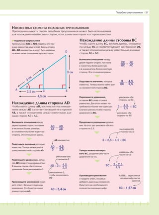181716151413121110987654321 19 20
Подобие треугольников І 51
НЕИЗВЕСТНЫЕ СТОРОНЫ ПОДОБНЫХ ТРЕУГОЛЬНИКОВ
Пропорциональность сторон подобных треугольников может быть использована
для нахождения неизвестных сторон, если длины некоторых из сторон известны.
Подобные треугольники
Треугольники АВС и ADE подобны (по при-
знаку равенства двух углов). Длины сторон
AD и BC неизвестны и могут быть найдены
по известному отношению других сторон.
Нахождение длины стороны ВС
Чтобы найти длину ВС, воспользуйтесь отношени-
ем между ВС и соответствующей ей стороной DE,
а также отношением между известными длинами
сторон АЕ и АС.
Нахождение длины стороны AD
Чтобы найти длину AD, воспользуйтесь отноше-
нием между AD и соответствующей ей стороной
АВ, а также отношением между известными дли-
нами сторон АЕ и АС.
Выпишите отношения между
двумя парами сторон, поставив
в числитель более длинную,
а в знаменатель более короткую
сторону. Эти отношения равны.
Подставьте значения, которые
известны. Теперь можно найти
длину неизвестной стороны AD.
Перепишите уравнение, остав-
ляя AD слева от знака равенства.
В данном случае обе стороны
уравнения были умножены на 3.
Произведите умножение и най-
дите ответ. Запишите единицы
измерения. Это будет искомая
длина стороны AD.
=AD
AB
AD
AB
AD = 5,4 см
=AD
3
4,5
2,5
AD неизвестно
×AD 3 4,5
2,5
=
умножаем обе
стороны на 3
умножаем на 3,
чтобы изолировать
AD
=DE
BC
AE
AC
Выпишите отношения между
двумя парами сторон, поставив
в числитель более длинную,
а в знаменатель более короткую
сторону. Эти отношения равны.
Подставьте значения, которые
известны. Теперь можно найти дли-
ну неизвестной стороны ВС.
Перепишите уравнение,
оставляя ВС слева от знака
равенства. Для этого может по-
требоваться более чем один шаг.
Сначала умножьте обе стороны
уравнения на ВС.
Продолжите упрощение уравне-
ния. На этот раз умножьте обе его
стороны на 2,5.
Теперь можно изолиро-
вать ВС, разделив обе части
уравнения на 4,5.
Произведите умножение
и найдите ответ, не забыв
добавить единицы измерения.
Округлите до необходимого
количества значащих цифр.
умножаем обе
стороны на ВС
умножаем обе
стороны на ВС
BC = 1,67 см
×BC 3 2,5
4,5
=
=3
BC
4,5
2,5
× BC3 4,5
2,5=
3 × 2,5 = 4,5 × BC
умножаем обе
стороны на 2,5
разделим обе
части на 4,5
1,6666… округляется
до двух цифр после
запятой
A
B
D
C E
a
2,5 см
4,5 см
3 см
3 см
 