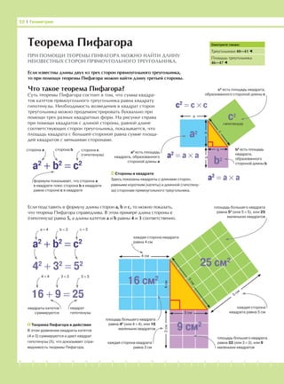 -1-2-3-4-5-6-7-8-9-10-11-12-13-14-15-16-17-18-19-20
Что такое теорема Пифагора?
Суть теоремы Пифагора состоит в том, что сумма квадра-
тов катетов прямоугольного треугольника равна квадрату
гипотенузы. Необходимость возведения в квадрат сторон
треугольника можно продемонстрировать буквально при
помощи трех разных квадратных форм. На рисунке справа
при помощи квадратов с длиной стороны, равной длине
соответствующих сторон треугольника, показывается, что
площадь квадрата с большей стороной равна сумме площа-
дей квадратов с меньшими сторонами.
52 І Геометрия
Теорема Пифагора
ПРИ ПОМОЩИ ТЕОРЕМЫ ПИФАГОРА МОЖНО НАЙТИ ДЛИНУ
НЕИЗВЕСТНЫХ СТОРОН ПРЯМОУГОЛЬНОГО ТРЕУГОЛЬНИКА.
Если известны длины двух из трех сторон прямоугольного треугольника,
то при помощи теоремы Пифагора можно найти длину третьей стороны.
Смотрите также:
Треугольники 40—41
Площадь треугольника
46—47
Стороны в квадрате
Здесь показаны квадраты с длинами сторон,
равными коротким (катеты) и длинной (гипотену-
за) сторонам прямоугольного треугольника.
a2
+ b2
= c2
сторона а сторона b сторона с
(гипотенуза)
формула показывает, что сторона а
в квадрате плюс сторона b в квадрате
равна стороне с в квадрате
c2
= c × c
с2
есть площадь квадрата,
образованного стороной длины с
a2
= a × a
a2
c2
b2
гипотенуза
a
b
c
a2
= a × a
а2
есть площадь
квадрата, образованного
стороной длины а
b2
есть площадь
квадрата,
образованного
стороной длины b
Если подставить в формулу длины сторон а, b и с, то можно показать,
что теорема Пифагора справедлива. В этом примере длина стороны с
(гипотенуза) равна 5, а длины катетов а и b равны 4 и 3 соответственно.
площадь большего квадрата
равна 52
(или 5 × 5), или 25
маленьких квадратов
b
a
25 см2
16 см2
9 см2
4 см
4см
3 см
5
см
5
см
каждая сторона квадрата
равна 4 см
3см
каждая сторона
квадрата равна 5 см
каждая сторона квадрата
равна 3 см
площадь большего квадрата
равна 42
(или 4 × 4), или 16
маленьких квадратов
площадь большего квадрата
равна 32 (или 3 × 3), или 9
маленьких квадратов
a2
+ b2
= c2
42
+ 32
= 52
16 + 9 = 25
4 × 4 3 × 3 5 × 5
b = 3 c = 5а = 4
Теорема Пифагора в действии
В этом уравнении квадраты катетов
(4 и 3) суммируются и дают квадрат
гипотенузы (5), что доказывает спра-
ведливость теоремы Пифагора.
квадраты катетов
суммируются
квадрат
гипотенузы
 