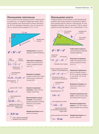 181716151413121110987654321 19 20
Нахождение гипотенузы
Если длины катетов прямоугольного треугольни-
ка известны, то теорема Пифагора может быть
использована для нахождения длины гипотену-
зы. В этом примере показано, как это делается.
Пусть длины катетов равны 3,5 и 7,2 см.
Нахождение катета
Теорему можно использовать и для нахождения
неизвестной длины одного из катетов по извест-
ным длинам другого катета и гипотенузы. В этом
примере показано, как это делается. Пусть длина
одного из катетов равна 5 см, а гипотенузы 13 см.
7,2 см
3,5см
c (гипотенуза)
13 см (гипотенуза)
5см
b
неизвестная
сторона
эта сторона
известна
эта сторона
известна
неизвестная
сторона
a2
+ b2
= c2
Прежде всего, выпишите
формулу теоремы Пифагора.
Подставьте в формулу
известные значения длин
сторон, в данном случае
3,5 и 7,2.
Возведите в квадрат
каждую из известных сторон
треугольника, умножив ее
на саму себя.
Сложите полученные
значения, чтобы получить
квадрат гипотенузы.
Воспользуйтесь кальку-
лятором, чтобы извлечь
квадратный корень из 64,09.
Результат и есть длина
стороны с.
Квадратный корень равен
длине гипотенузы.
a2
+ b2
= c2
Чтобы найти стороны b,
сначала выпишите формулу
теоремы Пифагора.
Подставьте в формулу
известные значения длин
сторон, в данном случае
3,5 и 7,2.
Перепишите уравнение,
вычтя из каждой стороны
52. Это позволяет выделить
b2
, так как 52 – 52 = 0 и 52
сократилось.
Возведите в квадрат две
известные стороны тре-
угольника.
Сложите полученные зна-
чения, чтобы получить квад-
рат неизвестной стороны.
Извлеките квадратный
корень из 144. Это и будет
длина неизвестной стороны.
Квадратный корень есть
длина стороны b.
3,5 + 7,2 = c2
одна
сторона
другая
сторона
неизвестная
гипотенуза
12,25 + 51,84 = c2
64,09 = c2
√
⎯
64,
⎯
09
⎯
= √
−
c2
c = 8,01 см
ответ с двумя значащими
цифрами после запятой
знак квадратного
корня
квадратный корень из
64,09 равен квадратному
корню из с2
сумма 12,25 + 51,84
произведение
3,5 × 3,5
произведение
7,2 × 7,2
52
+ b2
= 132
132
+ 52
= b2
169 − 25 = b2
144 = b2
√⎯⎯14
−
4 = √
−
b2
b = 12 см
известная
сторона гипотенуза
неизвестная сторона
теперь неизвестная сторона
справа от знака равенства
гипотенуза теперь на
первом месте в формуле
произведение
13 × 13
произведение 5 × 5
знак квадратного корня
квадратный корень
из 144 равен квадратному
корню из b2
длина неизвестной стороны
Теорема Пифагора І 53
 