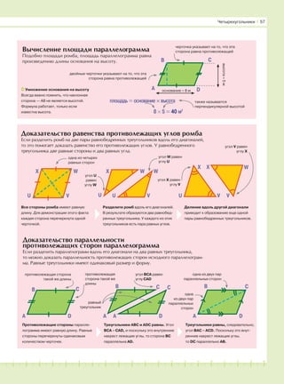 181716151413121110987654321 19 20
Вычисление площади параллелограмма
Подобно площади ромба, площадь параллелограмма равна
произведению длины основания на высоту.
основание = 8 м
высота=5м
D
B C
AУмножение основания на высоту
Всегда важно помнить, что наклонная
сторона — АВ не является высотой.
Формула работает, только если
известна высота.
Четырехугольники І 57
черточка указывает на то, что эта
сторона равна противолежащей
двойные черточки указывают на то, что эта
сторона равна противолежащей
площадь = основание × высота
8 × 5 = 40 м2
также называется
перпендикулярной высотой
Доказательство равенства противолежащих углов ромба
Если разделить ромб на две пары равнобедренных треугольников вдоль его диагоналей,
то это помогает доказать равенство его противолежащих углов. У равнобедренного
треугольника две равные стороны и два равных угла.
Доказательство параллельности
противолежащих сторон параллелограмма
Если разделить параллелограмм вдоль его диагонали на два равных треугольника,
то можно доказать параллельность противолежащих сторон исходного параллелограм-
ма. Равные треугольники имеют одинаковый размер и форму.
X W
U V
X W W
VUU
X X W
VVU
B C
A D
B C
A D
одна из четырех
равных сторон
B C C
A DA
угол U
равен
углу W
угол W равен
углу U
угол X равен
углу V
угол V равен
углу X
противолежащая сторона
такой же длины
Противолежащие стороны паралле-
лограмма имеют равную длину. Равные
стороны перечеркнуты одинаковым
количеством черточек.
Треугольники АВС и ADC равны. Угол
ВСА = CAD, и поскольку это внутренние
накрест лежащие углы, то сторона ВС
параллельна AD.
Треугольники равны, следовательно,
угол ВАС = ACD. Поскольку это внут-
ренние накрест лежащие углы,
то DC параллельно AB.
противолежащая
сторона такой же
длины
равный
треугольник
угол ВСА равен
углу САD
одна из двух пар
параллельных сторон
одна
из двух пар
параллельных
сторон
Все стороны ромба имеют равную
длину. Для демонстрации этого факта
каждая сторона перечеркнута одной
черточкой.
Разделите ромб вдоль его диагоналей.
В результате образуются два равнобед-
ренных треугольника. У каждого из этих
треугольников есть пара равных углов.
Деление вдоль другой диагонали
приводит к образованию еще одной
пары равнобедренных треугольников.
 