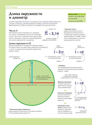 -1-2-3-4-5-6-7-8-9-10-11-12-13-14-15-16-17-18-19-20
Число π
Отношение длины окружности к диаметру
есть число, называемое числом пи (записыва-
ется π). Это число встречается во многих фор-
мулах, связанных с кругом, включая формулы
для длины окружности и диаметра.
Длина окружности (l)
Длиной окружности называется периметр круга.
Ее можно найти по известному диаметру (или радиусу)
и числу π. Диаметр всегда равен удвоенному
радиусу круга.
64 І Геометрия
Длина окружности
и диаметр
ДЛИНА ПЕРИМЕТРА КРУГА НАЗЫВАЕТСЯ ДЛИНОЙ ОКРУЖНОСТИ.
ДЛИНА ОТРЕЗКА, ПРОВЕДЕННОГО МЕЖДУ ДВУМЯ ТОЧКАМИ
ОКРУЖНОСТИ ЧЕРЕЗ ЕЕ ЦЕНТР, НАЗЫВАЕТСЯ ДИАМЕТРОМ.
Вычисление длины окружности
Длину окружности можно найти, если известен диаметр.
В этом примере диаметр равен 6 см.
Смотрите также:
Преобр. подобия 28—29
Круг 62—63
Площадь круга 66—67
l = 2πr
π= 3,14
символ «пи»
значение с двумя
цифрами после запятой
Значение числа π
Цифры после запятой в числе π
продолжаются до бесконечности
и следуют друг за другом непредска-
зуемым образом: 3,1415926… Обычно
число пи записывается с точностью
до двух цифр после запятой.
l = πd
длина
окружности
длина
окружности
π — это константа, то есть
постоянная величина
радиус
π — это константа, то есть
постоянная величина
диаметр
l = πd
длина окружности
неизвестна
радиус — расстояние
от центра круга до любой
из точек окружности
диаметр (d) = 6 см
радиус(r)=3см
Формулы
Есть две формулы для вычисления длины
окружности. В одной используется диаметр,
в другой — радиус.
Формула показывает,
что длина окружности
равна числу π, умножен-
ному на диаметр круга.
Подставьте в формулу
для длины окружности
известные значения.
В данном случае радиус
равен 3 см.
Произведите умно-
жение и найдите длину
окружности. Округлите
ответ до требуемого ко-
личества значащих цифр.
l = 3,14 × 6
π = 3,14 (округление
до двух цифр после
запятой)
l = 18,8 см
18,84 было
округлено до 18,8
d — то же, что и 2 × r,
следовательно, формулу
можно записать и так: l = 2πr
 
