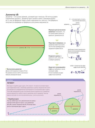 181716151413121110987654321 19 20
Диаметр (d)
Диаметр — это длина прямой, делящей круг пополам. Он всегда равен
удвоенному радиусу. Диаметр круга можно найти, умножив радиус
на 2, или по формуле через длину окружности и число π. Эта формула
получается напрямую из формулы для длины окружности.
диаметр (d) = 6 см
Вычисление диаметра
Длина этой окружности равна 18 см.
Ее диаметр можно найти, воспользо-
вавшись формулой выше.
Формула для вычисления
диаметра показывает, что
его длина равна длине ок-
ружности, деленной на π.
Подставьте в формулу для
диаметра известные значе-
ния. В этом примере длина
окружности равна 25 см.
Разделите длину ок-
ружности на π, или 3,14,
и найдите диаметр.
Округлите получившийся
ответ до требуемого числа
значащих цифр.
В этом примере до двух
цифр после запятой.
d = 18
π
d = π
l
d = 18
3,14
d = 5,73 см
диаметр
для более точного результата
можно использовать клавишу
π на калькуляторе
ответ с точностью до двух
цифр после запятой
Длина окружности и диаметр І 65
длина
окружности
π — это константа, то есть
постоянная величина
подробнее
ПОЧЕМУ?
Все круги подобны друг другу. Это значит, что все их соответствую-
щие характеристики, например диаметры и длины окружностей, всег-
да находятся в определенной пропорции по отношению друг к другу.
Число π определяется как отношение длины окружности к диаметру:
длина окружности любого круга, деленная на его диаметр, всегда
равна числу π; это постоянная величина, то есть константа.
Подобные круги
Так как любой круг есть увеличенная или умень-
шенная копия другого круга, то их диаметры
(d1
, d2
) и длины окружностей (l1
, l2
) всегда нахо-
дятся в пропорции друг к другу.
диаметр
диаметр
длина
окружности
длина
окружности
О
d2
d1
l1
l2
 