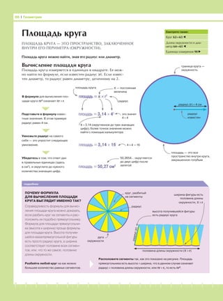 -1-2-3-4-5-6-7-8-9-10-11-12-13-14-15-16-17-18-19-20
Вычисление площади круга
Площадь круга измеряется в единицах в квадрате. Ее мож-
но найти по формуле, если известен радиус (r). Если извес-
тен диаметр, то радиус равен диаметру, деленному на 2.
66 І Геометрия
Площадь круга
ПЛОЩАДЬ КРУГА — ЭТО ПРОСТРАНСТВО, ЗАКЛЮЧЕННОЕ
ВНУТРИ ЕГО ПЕРИМЕТРА (ОКРУЖНОСТИ).
Площадь круга можно найти, зная его радиус или диаметр.
Смотрите также:
Круг 62—63
Длина окружности и диа-
метр 64—65
Единицы измерения 90
В формуле для вычисления пло-
щади круга πr2
означает πr × r.
Подставьте в формулу извес-
тные значения. В этом примере
радиус равен 4 см.
Умножьте радиус на самого
себя — это упростит следующее
умножение.
Убедитесь в том, что ответ дан
в правильных единицах (здесь
в см2
), и округлите до нужного
количества значащих цифр.
подробнее
ПОЧЕМУ ФОРМУЛА
ДЛЯ ВЫЧИСЛЕНИЯ ПЛОЩАДИ
КРУГА ВЫГЛЯДИТ ИМЕННО ТАК?
Справедливость формулы для вычис-
ления площади круга можно доказать,
если разбить круг на сегменты и рас-
положить их подобно прямоугольнику.
Формула для площади прямоугольни-
ка (высота × ширина) проще формулы
для площади круга. Высота получив-
шейся квазипрямоугольной фигуры
есть просто радиус круга, а ширина
соответствует половине всех сегмен-
тов, или, что то же самое, половине
длины окружности.
радиус (r) = 4 см
радиус
известен
площадь — это все
пространство внутри круга,
закрашенное голубым
граница круга —
окружность
площадь = π × r2
площадь = 3,14 × 42
площадь = 3,14 × 16
площадь = 50,27 см2
площадь круга π — постоянная
величина
радиус
π = 3,14 (округленное до трех значащих
цифр); более точное значение можно
найти с помощью калькулятора
это значит
4 × 4
4 × 4 = 16
50,2654… округляется
до двух цифр после
запятой
Разбейте любой круг на как можно
большее количество равных сегментов.
Расположите сегменты так, как это показано на рисунке. Площадь
прямоугольника есть высота × ширина, что в данном случае означает
радиус × половина длины окружности, или πr × r, то есть πr2
.
круг, разбитый
на сегменты
радиус
половина длины окружности (π × r)
дуга
окружности
высота получившейся фигуры
есть радиус круга
радиус(r)
ширина фигуры есть
половина длины
окружности, π × r
 