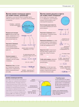 181716151413121110987654321 19 20
подробнее
БОЛЕЕ СЛОЖНЫЕ ФИГУРЫ
Если две и более фигуры совмещаются
друг с другом, то результатом является
составная фигура. Площадь такой со-
ставной фигуры можно найти, если про-
суммировать площади ее частей. В этом
примере составная фигура получена
из полукруга и прямоугольника. Ее пло-
щадь равна 1414 см2
(площадь полу-
круга, то есть половина площади круга,
равна 1
–2
× πr2
) плюс 5400 см2
(площадь
прямоугольника), в сумме 6814 см2
.
Подобные круги
Так как любой круг есть увели-
ченная или уменьшенная копия
другого круга, то их диаметры
(d1
, d2
) и длины окружностей
(l1
, l2
) всегда находятся в про-
порции друг к другу.
Вычисление радиуса круга
по известной площади
Площадь круга І 67
Формула для площади
круга всегда выглядит оди-
наково, независимо от того,
какие из фигурирующих в
ней значений известны.
Подставьте в формулу
известные значения —
в этом примере радиус,
то есть половина диаметра,
равен 2,5.
Умножьте радиус на
самого себя (возведите
в квадрат), как этого требу-
ет формула.
Убедитесь в том, что ответ
дан в правильных единицах
(здесь в см2
), и округлите до
нужного количества знача-
щих цифр.
площадь = π × r2
площадь = 3,14 × 2,52
радиус равен половине
диаметра: 5 : 2 = 2,5
площадь = 3,14 × 6,252
π, округленное до трех
значащих цифр, есть 3,14
2,5 × 2,5 = 6,25
площадь = 19,63 см2
19,6349… округлено до
двух цифр после запятой
радиус —
это половина
диаметра
Вычисление площади круга
по известному диаметру
В формулу для вычисления площади круга
обычно входит радиус, но можно использовать
и диаметр.
площадь — значение,
которое необходимо
найти
полная высота
составной фигуры
высота
прямоугольника
120 − 30 = 90 см
радиус
полукруга
ширина этого прямоугольника
равна диаметру круга. Ее можно
найти, умножив радиус на
2 : 30 × 2 = 60 см
120см
площадь = π × r2
Если площадь круга известна,
используйте формулу для нахож-
дения радиуса.
13 = 3,14 × r2
Подставьте в формулу извест-
ные значения — в данном случае
площадь равна 13 см2
.
Перепишите формулу так, чтобы
с одной стороны от знака равенст-
ва осталось r2
. Для этого раздели-
те обе части формулы на 3,14.
Округлите ответ и переставьте
местами левую и правую части
равенства, чтобы r2
осталось
слева.
Если известна площадь кру-
га, то формулу для площади
можно использовать для
нахождения радиуса.
Чтобы найти радиус, извлеките
из полученного значения квад-
ратный корень.
Убедитесь, что ответ дан в пра-
вильных единицах (здесь в санти-
метрах), и округлите до нужного
количества значащих цифр.
= r218
3,14
разделите эту
часть на 3,14
деление r2
на 3,14 приводит
к сокращению 3,14
r2
= 4,14
r2
теперь слева
4,1380… округляется
до двух знаков после
запятой
= 2,03 см
2,0342… округляется
до двух цифр после
запятой
30 см
диаметр (d) = 5 см
r = √4,14
 