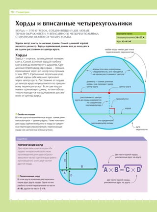 -1-2-3-4-5-6-7-8-9-10-11-12-13-14-15-16-17-18-19-20
Хорды
Хорда — отрезок, проведенный поперек
круга. Самой длинной хордой любого
круга всегда является его диаметр. Сре-
динный перпендикуляр хорды — прямая,
проходящая через ее центр под прямым
углом (90°). Срединный перпендикуляр
любой хорды обязательно проходит
через центр круга. Расстояние от хорды
до центра круга определяется по средин-
ному перпендикуляру. Если две хорды
имеют одинаковую длину, то они обяза-
тельно находятся на одинаковом рассто-
янии от центра круга.
70 І Геометрия
Хорды и вписанные четырехугольники
Свойства хорды
В этом круге показаны четыре хорды, самая длин-
ная из которых — диаметр круга. Также показаны
две хорды одинаковой длины и хорда со средин-
ным перпендикуляром (прямая, пересекающая
хорду в ее центре под прямым углом).
любая хорда имеет две точки
пересечения с окружностью
Хорды могут иметь различные длины. Самой длинной хордой
является диаметр. Хорды одинаковой длины всегда находятся
на одном расстоянии от центра круга.
ХОРДА — ЭТО ОТРЕЗОК, СОЕДИНЯЮЩИЙ ДВЕ ЛЮБЫЕ
ТОЧКИ ОКРУЖНОСТИ. У ВПИСАННОГО ЧЕТЫРЕХУГОЛЬНИКА
СТОРОНАМИ ЯВЛЯЮТСЯ ЧЕТЫРЕ ХОРДЫ.
Смотрите также:
Четырехугольники 54—57
Круг 62—63
длины этих двух хорд равны,
следовательно, они находятся
на одном расстоянии от центра
центр круга
диаметр — самая длинная
хорда, она проходит через
центр круга
расстояние от центра
круга до хорды измеряется
по срединному
перпендикуляру
это срединный
перпендикуляр хорды
прямой угол
хорда
дуга
окружности
подробнее
ПЕРЕСЕЧЕНИЕ ХОРД
Две пересекающиеся хорды об-
ладают интересным свойством:
произведение длин двух образо-
вавшихся частей одной хорды равно
произведению длин двух частей
другой хорды.
Пересечение хорд
В этом круге показаны две пересека-
ющие друг друга хорды. Одна из них
разбита точкой пересечения на части
А и В, другая на части С и D.
В
C
A
D
A × B = C × D
две части одной хорды,
умноженные друг на друга
две части одной хорды,
умноженные друг на друга
 