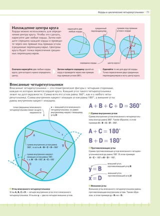 181716151413121110987654321 19 20
Нахождение центра круга
Хорды можно использовать для опреде-
ления центра круга. Чтобы это сделать,
нарисуйте две любые хорды. Затем най-
дите середину каждой хорды и проведи-
те через них прямые под прямым углом
(срединные перпендикуляры). Центром
круга будет точка пересечения средин-
ных перпендикуляров.
×
Вписанные четырехугольники
Вписанные четырехугольники — это геометрические фигуры с четырьмя сторонами,
каждая из которых является хордой круга. Каждый угол такого четырехугольника
лежит на дуге окружности. Сумма всех его углов равна 360°, как и у любого четы-
рехугольника. Сумма внутренних накрест лежащих углов равна 180°, а внешние углы
равны внутренним накрест лежащим.
нарисуйте две
любые хорды
Хорды и циклические четырехугольники І 71
Сначала нарисуйте две любые хорды
круга, для которого нужно определить
центр.
Затем найдите середину одной из
хорд и проведите через нее прямую
под прямым углом (90°).
Сделайте то же для другой хорды.
Точка пересечения двух срединных
перпендикуляров и есть центр круга.
прямая под прямым
углом к хорде
срединный
перпендикуляр
середина хорды центр круга
B
точки (вершины) вписанного
четырехугольника лежат на дуге
окружности
х — внешний угол вписанного
четырехугольника; он равен
внутреннему накрест лежащему
углу D
A
D
C
y
x
сумма внутренних углов равна
360°, то есть A + B + C + D = 360°
сумма внутренних накрест
лежащих углов равна 180°,
т. е. В + D =180°, А + С =180°
Внешние углы
Внешние углы вписанного четырехугольника равны
противолежащим внутренним углам. Таким обра-
зом, в этом примере у = В и х = D.
Углы вписанного четырехугольника
Углы А, В, С и D — четыре внутренних угла этого вписанного
четырехугольника. Углы х и у — два из четырех внешних углов.
A + B + C + D = 360°
Сумма внутренних углов
Сумма внутренних углов вписанного четырехуголь-
ника всегда равна 360°. Таким образом, в этом
примере A + B + C + D = 360°.
A + C = 180°
B + D = 180°
Противолежащие углы
Сумма противолежащих углов вписанного четырех-
угольника всегда равна 180°. В этом примере
А + С = 180° и В + D = 180°.
y = B
x = D
внешний угол,
противолежащий углу В
внешний угол,
противолежащий углу D
B
 