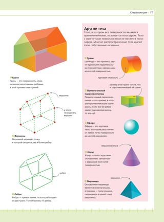 181716151413121110987654321 19 20
Другие тела
Тело, в котором все поверхности являются
прямолинейными, называется полиэдром. Тело
с изогнутыми поверхностями не является поли-
эдром. Многие распространенные тела имеют
свои собственные названия.
Грани
Грань — это поверхность, огра-
ниченная несколькими ребрами.
У этой призмы семь граней.
Грани
Цилиндр — это призма с дву-
мя круговыми параллельны-
ми плоскостями, связанными
изогнутой поверхностью.
Прямоугольный
параллелепипед
Прямоугольный параллеле-
пипед — это призма, в кото-
рой противолежащие грани
равны. Если все ее ребра
имеют одинаковую длину,
то это куб.
Сфера
Сфера — это круговое
тело, в котором расстояние
от любой точки поверхности
до центра одинаково.
Пирамида
Основанием пирамиды
является многоугольник,
а гранями — треугольники,
сходящиеся в одной точке
(вершина).
вершина
круговая плоскость
размер этой грани тот же, что
и у противолежащей ей грани
Ребра
Ребро — прямая линия, по которой сходят-
ся две грани. У этой призмы 15 ребер.
ребро
Вершины
Вершиной называют точку,
в которой сходятся два и более ребер.
вершина
у этого
тела десять
вершин
Конус
Конус — тело с круговым
основанием, связанным
с вершиной изогнутой
поверхностью.
вершина конуса
Стереометрия І 77
 