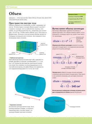 -1-2-3-4-5-6-7-8-9-10-11-12-13-14-15-16-17-18-19-20
Пространство внутри тела
Объем измеряется в единицах в кубе, например см3
или м3
. В некоторых случаях объем может соответ-
ствовать точному числу кубических единиц, или
кубов, но для большинства тел, например для цилин-
дра, это не так. Чтобы найти объем тела, пользуются
формулами. Ключом к вычислению объема является
площадь основания или сечения. Для каждого тела
возможны свои сечения.
Вычисление объема цилиндра
Цилиндр образован прямоугольником и
двумя кругами. Его объем можно найти, если
умножить площадь круга на длину (или высо-
ту) цилиндра.
78 І Геометрия
Объем
ОБЪЕМ — ЭТО КОЛИЧЕСТВО ПРОСТРАНСТВА ВНУТРИ
ТРЕХМЕРНОЙ ФИГУРЫ.
Смотрите также:
Единицы измерения 90
Стереометрия 76—77
Площадь поверхности
80—81
Кубическая единица
Одна кубическая единица соответствует кубу с равными сто-
ронами. Для куба со стороной 1 см объем равен 1 × 1 × 1 см,
или 1 см3
. Количество пространства, заключенного внутри
тела, может быть измерено числом укладывающихся в это
тело кубических единиц, или кубов. Объем этого прямоуголь-
ного параллелепипеда равен 3 × 2 × 2 см, или 12 см3
.
площадь сечения
Круговое сечение
Основанием цилиндра является круг. Если
цилиндр разрезать поперек, то получатся
одинаковые круги, поэтому говорят, что
цилиндр обладает круговым сечением.
объем = π × r2
× l
формула для
вычисления
объема
цилиндра
Формула для объема цилиндра получается из фор-
мулы для площади круга с последующим умножением
результата на длину цилиндра.
площадь = π × r2 формула для
площади круга
равно 3,14 или r × r
3,14 × 3,8 × 3,8 = 45 см2
площадь сечения
до двух значащих цифр
Прежде всего найдите площадь сечения цилиндра
по формуле для вычисления площади круга. Подставьте
в нее значения (например, для цилиндра на рисунке
слева).
объем = площадь × длина
45 × 12 = 540 см3
Затем умножьте найденную площадь на длину цилин-
дра и определите его объем (данные на рисунке).
длина12 см
радиус 3,8 см
высота
равна 2 см
ширина
равна 2 см
длина
равна 3 см
 
