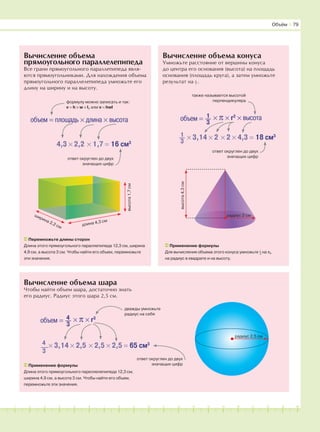 181716151413121110987654321 19 20
Вычисление объема шара
Чтобы найти объем шара, достаточно знать
его радиус. Радиус этого шара 2,5 см.
Вычисление объема
прямоугольного параллелепипеда
Все грани прямоугольного параллепипеда явля-
ются прямоугольниками. Для нахождения объема
прямоугольного параллелепипеда умножьте его
длину на ширину и на высоту.
Вычисление объема конуса
Умножьте расстояние от вершины конуса
до центра его основания (высота) на площадь
основания (площадь круга), а затем умножьте
результат на 1
–3
.
объем = площадь × длина × высота
формулу можно записать и так:
v = h × w × l, или v = hwl
4,3 × 2,2 × 1,7 = 16 см3
ответ округлен до двух
значащих цифр
Перемножьте длины сторон
Длина этого прямоугольного параллепипеда 12,3 см, ширина
4,9 см, а высота 3 см. Чтобы найти его объем, перемножьте
эти значения.
объем = 1
3
× π × r2
× высота
также называется высотой
перпендикуляра
× 3,14 × 2 × 2 × 4,3 = 18 см31
3
ответ округлен до двух
значащих цифр
Применение формулы
Для вычисления объема этого конуса умножьте 1
−3
на π,
на радиус в квадрате и на высоту.
высота1,7см
длина 4,3 см
ширина 2,2 см
радиус 2,5 см
Применение формулы
Длина этого прямоугольного пареллелепипеда 12,3 см,
ширина 4,9 см, а высота 3 см. Чтобы найти его объем,
перемножьте эти значения.
объем = 4
3
× π × r3
× 3,14 × 2,5 × 2,5 × 2,5 = 65 см34
3
ответ округлен до двух
значащих цифр
дважды умножьте
радиус на себя
Объём І 79
радиус 2 см
высота4,3см
 