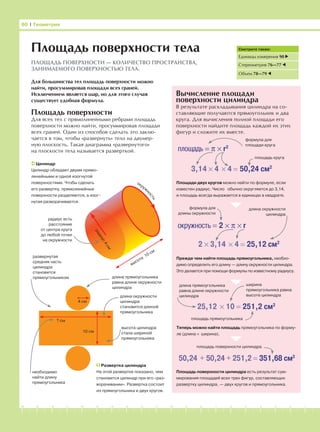 -1-2-3-4-5-6-7-8-9-10-11-12-13-14-15-16-17-18-19-20
Площадь поверхности
Для всех тел с прямолинейными ребрами площадь
поверхности можно найти, просуммировав площади
всех граней. Один из способов сделать это заклю-
чается в том, чтобы «развернуть» тело на двумер-
ную плоскость. Такая диаграмма «развернутого»
на плоскости тела называется разверткой.
Вычисление площади
поверхности цилиндра
В результате раскладывания цилиндра на со-
ставляющие получаются прямоугольник и два
круга. Для вычисления полной площади его
поверхности найдите площадь каждой их этих
фигур и сложите их вместе.
80 І Геометрия
Площадь поверхности тела
ПЛОЩАДЬ ПОВЕРХНОСТИ — КОЛИЧЕСТВО ПРОСТРАНСТВА,
ЗАНИМАЕМОГО ПОВЕРХНОСТЬЮ ТЕЛА.
Цилиндр
Цилиндр обладает двумя прямо-
линейными и одной изогнутой
поверхностями. Чтобы сделать
его развертку, прямолинейные
поверхности разделяются, а изог-
нутая разворачивается.
радиус4см
высота
10 см
радиус есть
расстояние
от центра круга
до любой точки
на окружности
4 см
10 см
? см
развернутая
средняя часть
цилиндра
становится
прямоугольником
ширина
прямоугольника равна
высоте цилиндрадлина окружности
цилиндра
становится длиной
прямоугольника
высота цилиндра
стала шириной
прямоугольника
Развертка цилиндра
На этой развертке показано, чем
становится цилиндр при его «раз-
ворачивании». Развертка состоит
из прямоугольника и двух кругов.
необходимо
найти длину
прямоугольника
площадь = π × r2
3,14 × 4 × 4 = 50,24 см2
формула для
площади круга
площадь круга
Площади двух кругов можно найти по формуле, если
известен радиус. Число обычно округляется до 3,14,
и площадь всегда выражается в единицах в квадрате.
2 × 3,14 × 4 = 25,12 см2
окружность = 2 × π × r
формула для
длины окружности
длина окружности
цилиндра
Прежде чем найти площадь прямоугольника, необхо-
димо определить его длину — длину окружности цилиндра.
Это делается при помощи формулы по известному радиусу.
25,12 × 10 = 251,2 см2
длина прямоугольника
равна длине окружности
цилиндра
длина прямоугольника
равна длине окружности
цилиндра
Теперь можно найти площадь прямоугольника по форму-
ле (длина × ширина).
площадь прямоугольника
50,24 + 50,24 + 251,2 = 351,68 см2
Площадь поверхности цилиндра есть результат сум-
мирования площадей всех трех фигур, составляющих
развертку цилиндра, — двух кругов и прямоугольника.
Для большинства тел площадь поверхности можно
найти, просуммировав площади всех граней.
Исключением является шар, но для этого случая
существует удобная формула.
площадь поверхности цилиндра
Смотрите также:
Единицы измерения 90
Стереометрия 76—77
Объем 78—79
окруж
ность
 