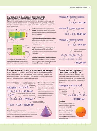 181716151413121110987654321 19 20
Вычисление площади поверхности
прямоугольного параллелепипеда
Прямоугольный параллелепипед состоит из трех различных пар пря-
моугольников, обозначенных на этом рисунке как А, В и С. Площадь
поверхности прямоугольного параллелепипеда есть сумма площадей
всех его граней.
Вычисление площади поверхности конуса
Конус состоит из двух частей — кругового основания и кониче-
ской поверхности. Для нахождения площадей этих двух частей
конуса пользуются формулами. Полученные результаты склады-
ваются, давая площадь поверхности конуса.
Вычисление площади
поверхности сферы
В противоположность многим дру-
гим пространственным телам сферу
нельзя «развернуть». Для вычисления
площади ее поверхности применяют
формулу.
Конус
Найдите площадь поверхности
конуса, воспользовавшись формулами для площа-
ди конической поверхности и площади основания
конуса и просуммировав две эти площади.
Площадь поверхности тел І 81
Чтобы найти площадь прямоуголь-
ника А, перемножьте две его стороны:
высоту прямоугольного параллелепипе-
да и его ширину.
площадь A = высота × ширина
3 × 4,9 = 14,7 см2
площадь B = длина × ширина
12,3 × 4,9 = 60,27 см2
площадь C = высота × длина
3 × 12,3 = 36,9 см2
(2 × A) + (2 × B) + (2 × C)
скобки изображены
для удобства
(2 × 14,7) + (2 × 60,27) + (2 × 36,9)
= 223,74 см2
Чтобы найти площадь прямоугольни-
ка В, перемножьте две его стороны:
длину прямоугольного параллелепипеда
и его ширину.
Чтобы найти площадь прямоугольни-
ка С, перемножьте две его стороны:
высоту прямоугольного параллелепипеда
и его длину.
Площадь поверхности прямоугольного
параллелепипеда есть сумма площадей
всех его сторон — две площади А плюс две
площади В плюс две площади С.
высота
длина
ширина
прямоугольник А
прямоугольник B прямоугольник C
Развертка прямоугольного
параллелепипеда представляет
собой три пары прямоугольников.
C
B
C
B A
ширина
4,9 см
длина
12,3 см
высота
3 см
площадь = π × r× h
3,14 × 3,9 × 9 = 110,21 см2
π × r2
3,14 × 3,9 × 3,9 = 47,76 см2
110,21 + 47,76 = 157,97 см2
полная площадь
поверхности конуса
Сфера
Формула для площади по-
верхности сферы выглядит
так же, как четыре фор-
мулы для площади круга.
Это значит, что площадь
поверхности сферы
равна площадям четы-
рех окружностей с одинако-
вым радиусом.
площадь = 4 × π × r2
4 × 3,14 × 17 × 17 =
= 3,62984 см2
формула для
площади
поверхности
сферы
Для вычисления площади
конической поверхности
умножьте π на радиус ос-
нования и на длину образу-
ющей.
Для вычисления площади
основания воспользуйтесь
формулой для площади
круга: π× r2
.
площадь основания
формула для площади круга
высота образующей
конуса
площадь поверхности
конуса без учета его
основания
основание конуса
высота9см
A
радиус 3,9см
радиус 17см
 