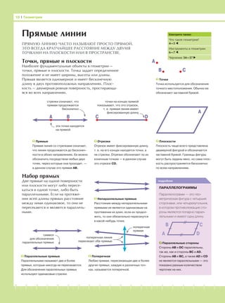 -1-2-3-4-5-6-7-8-9-10-11-12-13-14-15-16-17-18-19-20
Точки, прямые и плоскости
Наиболее фундаментальные объекты в геометрии —
точки, прямые и плоскости. Точка задает определенное
положение и не имеет ширины, высоты или длины.
Прямая является одномерной и имеет бесконечную
длину в двух противоположных направлениях. Плос-
кость — двумерная ровная поверхность, простирающа-
яся во всех направлениях.
Набор прямых
Две прямые на одной поверхности
или плоскости могут либо пересе-
каться в одной точке, либо быть
параллельными. Если на протяже-
нии всей длины прямых расстояние
между ними одинаковое, то они не
пересекаются и являются параллель-
ными.
Точки
Точка используется для обозначения
точного местоположения. Обычно ее
обозначают заглавной буквой.
10 І Геометрия
подробнее
ПАРАЛЛЕЛОГРАММЫ
Параллелограмм — это гео-
метрическая фигура с четырьмя
сторонами, или четырехугольник,
в котором противолежащие сто-
роны являются попарно парал-
лельными и имеют одну длину.
Прямые линии
ПРЯМУЮ ЛИНИЮ ЧАСТО НАЗЫВАЮТ ПРОСТО ПРЯМОЙ.
ЭТО ВСЕГДА КРАТЧАЙШЕЕ РАССТОЯНИЕ МЕЖДУ ДВУМЯ
ТОЧКАМИ НА ПЛОСКОСТИ ИЛИ В ПРОСТРАНСТВЕ.
Прямые
Прямая линия со стрелками означает,
что линия продолжается до бесконеч-
ности в обоих направлениях. Ее можно
обозначить посредством любых двух
точек, через которые она проходит, —
в данном случае это прямая АВ.
Отрезки
Отрезок имеет фиксированную длину,
т. е. на его концах находятся точки, а
не стрелки. Отрезки обозначают по их
конечным точкам — в данном случае
это отрезок CD.
Плоскости
Плоскость чаще всего представлена
двумерной фигурой и обозначается
заглавной буквой. Границы фигуры
могут быть заданы явно, но сама плос-
кость распространяется бесконечно
по всем направлениям.
Параллельные стороны
Стороны AB и DC параллельны,
так же, как и стороны BC и AD.
Стороны AB и BC, а также AD и CD
не являются параллельными — это
показано разным количеством
черточек на них.
Параллельные прямые
Параллельными называют две и более
прямых, которые никогда не пересекаются.
Для обозначения параллельных прямых
используют одинаковые стрелки.
Поперечная
Любая прямая, пересекающая две и более
других прямых, каждую в различных точ-
ках, называется поперечной.
Смотрите также:
Что такое геометрия?
4—5
Инструменты в геометрии
6—7
Черчение 34—37
символ
для обозначения
параллельных прямых
Непараллельные прямые
Расстояние между непараллельными
прямыми не является одинаковым на
протяжении их длин; если их продол-
жить, то они обязательно пересекутся
в какой-нибудь точке.
А
В С
D
А
В С
А B C D
A
эти точки находятся
на прямой
стрелки означают, что
прямая продолжается
бесконечно
точки на концах прямой
показывают, что это отрезок,
т. е. прямая линия имеет
фиксированную длину
поперечная
прямая
поперечная линия
пересекает обе прямые
 