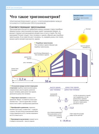 -1-2-3-4-5-6-7-8-9-10-11-12-13-14-15-16-17-18-19-20
82 І Тригонометрия
Соответствующие треугольники
Тригонометрия пользуется сравнением между длинами сторон подобных
прямоугольных треугольников (которые имеют одинаковую форму, но
разные стороны) для нахождения неизвестных углов и сторон. На этой
диаграмме Солнце создает тени человека и здания, образуя два подобных
треугольника. Если известен рост человека, то, измерив длины этих теней,
можно найти неизвестную высоту здания.
Что такое тригонометрия?
ТРИГОНОМЕТРИЯ ИМЕЕТ ДЕЛО С СООТНОШЕНИЯМИ МЕЖДУ
УГЛАМИ И СТОРОНАМИ ТРЕУГОЛЬНИКОВ.
Смотрите также:
Подобные треугольники
49—50
Подобные треугольники
Тени человека и здания образуют два
подобных треугольника.
3,2 м
h
58 м
2,2 м
длина тени
человека
рост человека
длина тени
здания
высота здания
неизвестна
Солнце
лучи Солнца образовали
тени человека и здания
Отношения между соответствующими
сторонами подобных треугольников равны,
следовательно, высота здания, деленная
на рост человека, равна длине тени здания,
деленной на длину тени человека.
Подставьте значения из схемы в это
уравнение. Видно, что имеется только одно
неизвестное — высота здания (h), которую
можно легко найти, преобразовав уравнение.
Преобразуйте уравнение, перенеся
неизвестное в одну, а известные — в другую
сторону. Это достигается умножением обеих
сторон уравнения на 2,2, а затем сокращени-
ем 2,2 в левой части.
Произведите вычисления в правой части
и найдите значение h — высоты здания.
высота здания
рост человека =
длина тени здания
длина тени человека
=
58
3,2
h
2,2
=
58
3,2
h × 2,2
h = 39,88 см
значение h
неизвестно
эта сторона уравнения
была умножена на 2,2,
чтобы в ней осталось
только h
что бы ни делалось в одной
части уравнения, это же
должно быть сделано
в другой, следовательно,
эту часть также нужно
умножить на 2,2
ответ округлен до двух
цифр после запятой
 
