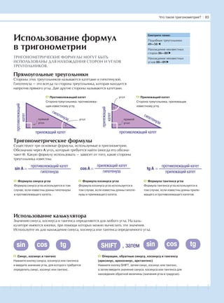 181716151413121110987654321 19 20
Прямоугольные треугольники
Стороны этих треугольников называются катетами и гипотенузой.
Гипотенуза — это всегда та сторона треугольника, которая находится
напротив прямого угла. Две другие стороны называются катетами.
Тригонометрические формулы
Существуют три основные формулы, используемые в тригонометрии.
Обозначим через А угол, который требуется найти (иногда его обозна-
чают θ). Какую формулу использовать — зависит от того, какие стороны
треугольника известны.
Использование калькулятора
Значения синуса, косинуса и тангенса определяются для любого угла. На каль-
куляторе имеются кнопки, при помощи которых можно вычислить эти значения.
Используйте их для нахождения синуса, косинуса или тангенса определенного угла.
Смотрите также:
Подобные треугольники
49—50
Нахождение неизвестных
сторон 86—80
Нахождение неизвестных
углов 88—89
ТРИГОНОМЕТРИЧЕСКИЕ ФОРМУЛЫ МОГУТ БЫТЬ
ИСПОЛЬЗОВАНЫ ДЛЯ НАХОЖДЕНИЯ СТОРОН И УГЛОВ
ТРЕУГОЛЬНИКОВ.
Использование формул
в тригонометрии
прилежащий катет
противолежащий
катет
гипотенуза
противолежащий катет
прилежащий
катет
гипотенуза
Противолежащий катет
Сторона треугольника, противолежа-
щая известному углу.
Прилежащий катет
Сторона треугольника, прилежащая
известному углу.
sin A cos A tg A =
противолежащий катет
прилежащий катет
=
прилежащий катет
гипотенуза
=
противолежащий катет
гипотенуза
Формула синуса угла
Формула синуса угла используется в том
случае, если известны длины гипотенузы
и противолежащего катета..
Формула косинуса угла
Формула косинуса угла используется в
том случае, если известны длины гипоте-
нузы и прилежащего катета.
Формула тангенса угла
Формула тангенса угла используется в
том случае, если известны длины приле-
жащего и противолежащего катетов.
Синус, косинус и тангенс
Нажмите кнопку синуса, косинуса или тангенса
и введите значение угла, для которого требуется
определить синус, косинус или тангенс.
Операции, обратные синусу, косинусу и тангенсу
(арксинус, арккосинус, арктангенс)
Нажмите кнопку SHIFT, затем синус, косинус или тангенс,
а затем введите значение синуса, косинуса или тангенса для
нахождения обратной величины (значения угла в градусах).
прямой
угол
прямой
угол
угол
угол
, затемSHIFTsin cos tg sin cos tg
Что такое тригонометрия? І 83
 