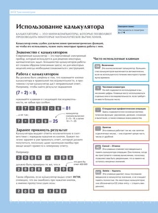 -1-2-3-4-5-6-7-8-9-10-11-12-13-14-15-16-17-18-19-20
84 І Тригонометрия
Знакомство с калькулятором
Современный калькулятор — это портативный электронный
прибор, который используется для решения некоторых
математических задач. Большинство калькуляторов работа-
ют схожим образом (описанным здесь), но для некоторых
моделей иногда необходимо ознакомиться с инструкцией.
Использование калькулятора
КАЛЬКУЛЯТОРЫ — ЭТО МИНИ-КОМПЬЮТЕРЫ, КОТОРЫЕ ПОЗВОЛЯЮТ
ПРОИЗВОДИТЬ НЕКОТОРЫЕ МАТЕМАТИЧЕСКИЕ ВЫЧИСЛЕНИЯ.
Работа с калькулятором
Вы должны быть уверены в том, что нажимаете кнопки
калькулятора в правильной последовательности, в про-
тивном случае калькулятор даст неправильный ответ.
Например, чтобы найти результат выражения
(7+ 2) × 9,
нажимайте клавиши в следующей последователь-
ности, не забыв про скобки:
( 7 + 2 ) × 9 = 81
7 + 2 × 9 = 25
калькулятор
сначала вычислил
2 × 9 = 18, а затем
18 + 7 = 25
…а не так:
Заранее прикинуть результат
Калькуляторы выдают ответы исключительно в соот-
ветствии с порядком нажатия их кнопок. Бывает по-
лезно заранее в уме прикинуть ответ, который должен
получиться, поскольку даже маленькая ошибка при
вводе может привести к неверному ответу.
Например:
×2 0 0 6 1 9 8
должно быть примерно то же, что и
×2 0 0 0 2 0 0
это дало бы
ответ 400 000
Таким образом, если калькулятор выдал ответ 40788,
очевидно, что вы ошиблись при нажатии кнопок,
а именно пропустили один ноль:
×2 0 6 1 9 8
Смотрите также:
Инструменты в геометрии
6—7
Часто используемые клавиши
Калькулятор очень удобен для вычисления тригонометрических функций,
но чтобы его использовать, нужно знать некоторые правила работы с ним.
Включение
Эта кнопка включает калькулятор. Большин-
ство калькуляторов выключаются автоматически,
если не используются в течение некоторого проме-
жутка времени.
Числовая клавиатура
На ней содержатся используемые в вы-
числениях цифры. Клавиши могут использоваться
отдельно или в последовательности, если требует-
ся ввести большое число.
Стандартные арифметические операции
Здесь содержатся все основные матема-
тические функции: умножение, деление, сложение
и вычитание, а также клавиша знака равенства.
Запятая
Эта клавиша работает так же, как запятая
в десятичных числах, – она отделяет целую часть
числа от дробной.
Cancel — Отмена
Эта клавиша отменяет все введенные в
память калькулятора операции. Она полезна, когда
вы приступаете к новому вычислению, поскольку
позволяет вам быть уверенными, что в памяти не
осталось ненужных значений.
Delete — Удалить
Эта клавиша удаляет лишь последнее
введенное в калькулятор значение, а не очищает
память полностью. На некоторых калькуляторах
она обозначается CE (clear entry — стереть вве-
денное).
DEL
•
AC
=
1
ON
 