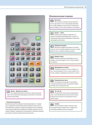 181716151413121110987654321 19 20
Recall — Вызвать из памяти
Эта клавиша вызывает значение из памяти калькуля-
тора. Она полезна при громоздких вычислениях с большим
количеством скобок.
Функциональные клавиши
Куб числа
Эта клавиша позволяет быстро возвести
число в куб, вместо того чтобы дважды умножать
его на себя. Введите сначала число, которое тре-
буется возвести в куб, затем нажмите эту клавишу.
Answer — Ответ
Нажатие этой клавиши позволяет осу-
ществить математическое действие с только что
полученным результатом. Она бывает полезна при
громоздких вычислениях.
Квадратный корень
Вычисляет квадратный корень из положи-
тельного числа. Сначала нажмите эту кнопку, затем
введите число и нажмите клавишу «равно».
Квадрат числа
Быстрая клавиша для возведения числа
в квадрат. Сначала введите число, затем нажмите
эту клавишу.
Возведение в степень
Позволяет возвести число в любую сте-
пень. Сначала введите число, затем нажмите эту
кнопку и введите требуемый показатель степени.
Отрицательное число
Эта клавиша используется при работе
с отрицательными числами. Она делает введен-
ное вами число отрицательным.
sin, cos, tg
Эти функции используются преимущест-
венно в тригонометрии для вычисления синуса,
косинуса или тангенса углов прямоугольного
треугольника.
Скобки
Использование скобок позволяет вам
быть уверенными в правильности порядка вы-
полняемых арифметических операций.
Научный калькулятор
Научный калькулятор обладает многими функциями, в то время
как у стандартного калькулятора обычно имеются только число-
вая клавиатура, клавиши стандартных арифметических операций
и еще одна или две простые функции, например процентное отно-
шение. Клавиши, показанные на этом рисунке, позволяют произво-
дить более сложные математические вычисления.
RCL
0 .
1 2 3
4 5 6
7 8 9
×
+ −
=
÷
ANS
DEL AC
RCL ENG ( )
hyp
M+
(−) 0’” sin cos tg
InIog
ONSHIFT
Iog.
x
Abc
—
5 D
x3
ANS
x2
x
(−)
sin
(
Использование калькулятора І 85
√
 