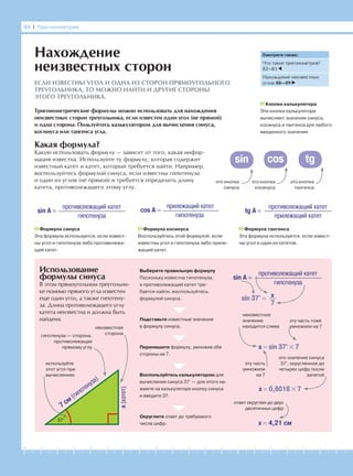 -1-2-3-4-5-6-7-8-9-10-11-12-13-14-15-16-17-18-19-20
Какая формула?
Какую использовать формулу — зависит от того, какая инфор-
мация известна. Используйте ту формулу, которая содержит
известный катет и катет, который требуется найти. Например,
воспользуйтесь формулой синуса, если известны гипотенуза
и один из углов (не прямой) и требуется определить длину
катета, противолежащего этому углу.
Использование
формулы синуса
В этом прямоугольном треугольни-
ке помимо прямого угла известен
еще один угол, а также гипотену-
за. Длина противолежащего углу
катета неизвестна и должна быть
найдена.
86 І Тригонометрия
Нахождение
неизвестных сторон
ЕСЛИ ИЗВЕСТНЫ УГОЛ И ОДНА ИЗ СТОРОН ПРЯМОУГОЛЬНОГО
ТРЕУГОЛЬНИКА, ТО МОЖНО НАЙТИ И ДРУГИЕ СТОРОНЫ
ЭТОГО ТРЕУГОЛЬНИКА.
Тригонометрические формулы можно использовать для нахождения
неизвестных сторон треугольника, если известен один угол (не прямой)
и одна сторона. Пользуйтесь калькулятором для вычисления синуса,
косинуса или тангенса угла.
Формула косинуса
Воспользуйтесь этой формулой, если
известны угол и гипотенуза либо приле-
жащий катет.
sin A =
противолежащий катет
гипотенуза
cos A =
прилежащий катет
гипотенуза
tg A =
противолежащий катет
прилежащий катет
Формула синуса
Эта формула используется, если извест-
ны угол и гипотенуза либо противолежа-
щий катет.
Формула тангенса
Эта формула используется, если извест-
ны угол и один из катетов.
это кнопка
синуса
Кнопки калькулятора
Эти кнопки калькулятора
вычисляют значения синуса,
косинуса и тангенса для любого
введенного значения.
это кнопка
косинуса
это кнопка
тангенса
Выберите правильную формулу
Поскольку известна гипотенуза,
а противолежащий катет тре-
буется найти, воспользуйтесь
формулой синуса.
Подставьте известные значения
в формулу синуса.
Перепишите формулу, умножив обе
стороны на 7.
Воспользуйтесь калькулятором для
вычисления синуса 37° — для этого на-
жмите на калькуляторе кнопку синуса
и введите 37.
Округлите ответ до требуемого
числа цифр.
sin A =
противолежащий катет
гипотенуза
x(катет)
7 см
(гипотенуза)
37°
x
7
sin 37° =
x = sin 37° × 7
x = 0,6018 × 7
x = 4,21 см
эту часть тоже
умножили на 7
неизвестное
значение
находится слева
эту часть
умножили
на 7
это значение синуса
37°, округленное до
четырех цифр после
запятой
ответ округлен до двух
десятичных цифр
неизвестная
сторонагипотенуза — сторона,
противолежащая
прямому углу
используйте
этот угол при
вычислениях
sin cos tg
Смотрите также:
Что такое тригонометрия?
82—83
Нахождение неизвестных
углов 88—89
 