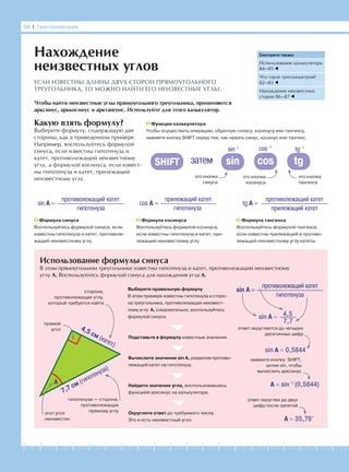 -1-2-3-4-5-6-7-8-9-10-11-12-13-14-15-16-17-18-19-20
Какую взять формулу?
Выберите формулу, содержащую две
стороны, как в приведенном примере.
Например, воспользуйтесь формулой
синуса, если известны гипотенуза и
катет, противолежащий неизвестному
углу, а формулой косинуса, если извест-
ны гипотенуза и катет, прилежащий
неизвестному углу.
Использование формулы синуса
В этом прямоугольном треугольнике известны гипотенуза и катет, противолежащий неизвестному
углу А. Воспользуйтесь формулой синуса для нахождения угла А.
88 І Тригонометрия
Нахождение
неизвестных углов
ЕСЛИ ИЗВЕСТНЫ ДЛИНЫ ДВУХ СТОРОН ПРЯМОУГОЛЬНОГО
ТРЕУГОЛЬНИКА, ТО МОЖНО НАЙТИ ЕГО НЕИЗВЕСТНЫЕ УГЛЫ.
Чтобы найти неизвестные углы прямоугольного треугольника, применяются
арксинус, арккосинус и арктангенс. Используйте для этого калькулятор.
Формула косинуса
Воспользуйтесь формулой косинуса,
если известны гипотенуза и катет, при-
лежащий неизвестному углу.
sin A =
противолежащий катет
гипотенуза
cos A =
прилежащий катет
гипотенуза
tg A =
противолежащий катет
прилежащий катет
Формула синуса
Воспользуйтесь формулой синуса, если
известны гипотенуза и катет, противоле-
жащий неизвестному углу.
Формула тангенса
Воспользуйтесь формулой тангенса,
если известны прилежащий и противо-
лежащий неизвестному углу катеты.
Смотрите также:
Использование калькулятора
84—85
Что такое тригонометрия?
82—83
Нахождение неизвестных
сторон 86—87
Функции калькулятора
Чтобы осуществить операцию, обратную синусу, косинусу или тангенсу,
нажмите кнопку SHIFT перед тем, как нажать синус, косинус или тангенс.
это кнопка
синуса
sin cos tg
это кнопка
косинуса
это кнопка
тангенса
SHIFT затем
sin–1 cos–1
tg–1
4,5 см (катет)
7,7 см (гипотенуза)
сторона,
противолежащая углу,
который требуется найти
прямой
угол
гипотенуза — сторона,
противолежащая
прямому углу
этот угол
неизвестен
Выберите правильную формулу
В этом примере известны гипотенуза и сторо-
на треугольника, противолежащая неизвест-
ному углу А, следовательно, воспользуйтесь
формулой синуса.
Подставьте в формулу известные значения.
Вычислите значение sin А, разделив противо-
лежащий катет на гипотенузу.
Найдите значение угла, воспользовавшись
функцией арксинус на калькуляторе.
Округлите ответ до требуемого числа.
Это и есть неизвестный угол.
sin A =
противолежащий катет
гипотенуза
4,5
7,7
sin A =
sin A = 0,5844
A = sin−1
(0,5844)
A = 35,76°
ответ округляется до четырех
десятичных цифр
ответ округлен до двух
цифр после запятой
нажмите кнопку SHIFT,
затем sin, чтобы
вычислить арксинус
A
 