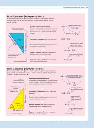 181716151413121110987654321 19 20
Использование формулы косинуса
В этом прямоугольном треугольнике известны гипотенуза и катет,
прилежащий углу А. Воспользуйтесь формулой косинуса, чтобы
найти угол А.
Использование формулы тангенса
В этом прямоугольном треугольнике известны прилежащий и проти-
волежащий неизвестному углу А катеты. Воспользуйтесь формулой
тангенса, чтобы найти угол А.
3см(прилежащийкатет)
катет, прилежащий
неизвестному углу
прямой
угол
этот угол неизвестен
гипотенуза — сторона,
противолежащая
прямому углу
Выберите правильную формулу
В этом примере известны гипотенуза и сторона
треугольника, прилежащая неизвестному углу
А, следовательно, воспользуйтесь формулой
косинуса.
Подставьте в формулу известные величины.
Вычислите значение cos А, разделив приле-
жащий катет на гипотенузу.
Найдите значение угла, воспользовавшись
функцией арксинус на калькуляторе.
Округлите ответ до требуемого числа цифр.
Это и есть неизвестный угол.
cos A =
прилежащий катет
гипотенуза
3
5
cos A =
cos A = 0,6
A = cos–1
(0,6)
A = 53,13°
нажмите кнопку SHIFT,
а затем cos, чтобы
вычислить арккосинус
ответ округлен до двух
десятичных цифр
A
6см(катет)
4,5 см (катет)
сторона,
противолежащая
неизвестному углу
гипотенуза —
сторона,
противолежащая
прямому углу
A
неизвестный угол
прямой
угол
Выберите правильную формулу
Теперь известны прилежащий и противолежащий
неизвестному углу А катеты, следовательно, нуж-
но воспользоваться формулой тангенса.
Подставьте в формулу тангенса известные
значения.
Вычислите значение tg А, разделив противоле-
жащий катет на прилежащий.
Найдите значение угла, воспользовавшись
функцией арктангенс на калькуляторе.
Округлите ответ до требуемого числа цифр.
Это и есть неизвестный угол.
6
4,5
tg A =
tg A = 1,3
A = tg–1
(1,3)
A = 53,13°
нажмите кнопку
SHIFT, а затем tg,
чтобы вычислить
арктангенс
ответ округлен до двух
цифр после запятой
tg A =
противолежащий катет
прилежащий катет
ответ округляется
до одной десятичной
цифры
5см
(гипотенуза)
Нахождение неизвестных углов І 89
 
