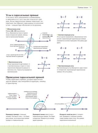 181716151413121110987654321 19 20
Углы и параллельные прямые
Углы могут быть объединены и поименованы
в зависимости от того, как они относятся к пря-
мым. Когда параллельные прямые пересекает по-
перечная, она образует пары равных по величине
углов — каждая пара обозначается по-разному.
Проведение параллельной прямой
Чтобы нарисовать прямую, которая параллельна
другой прямой, нам понадобятся карандаш, линейка
и транспортир.
Соответствующие углы
Углы в одном направлении, образованные попе-
речной, пересекающий параллельные прямые,
называются соответствующими. Они равны друг
другу.
Вертикальные углы
Когда пересекаются две прямые, то
с противоположных сторон от точки
пересечения образуются равные по
величине углы. Такие углы называются
вертикальными.
Противолежащие углы
Противолежащие углы образуются с двух сторон
от поперечной, пересекающей параллельные
прямые. Эти углы равны.
Прямые линии І 11
Проведите прямую с помощью
линейки. Поставьте точку — это будет
расстояние, на котором наша прямая
пройдет от первоначальной.
Проведите линию через точку и
первоначальную прямую. Это будет
поперечная. Измерьте угол между
двумя прямыми.
Отмерьте такой же угол от попереч-
ной. Проведите с помощью линейки
новую прямую через точку. Эта прямая
параллельна изначальной.
А В
С D
b
d
f
a
c
e
gh
углы с одной дугой на этом
чертеже являются равными
углы с двумя дугами на
этом чертеже являются
равными
cтрелки
показывают, что
прямые AB и CD
параллельны
поперечная пересекает
параллельные прямые
Обозначение углов
Прямые AB и CD параллельны.
Углы, образованные при их пересе-
чении поперечной прямой, обозна-
чаются маленькими буквами.
a
e
b
f
b = f a = e
c
f
d
e
d = e c = f
c
b = c
b
зафиксируйте
точку, через
которую пройдет
вторая прямая
измерьте угол между
первоначальной
прямой и прямой,
проходящей через
точку и эту прямую
эти углы равны
 