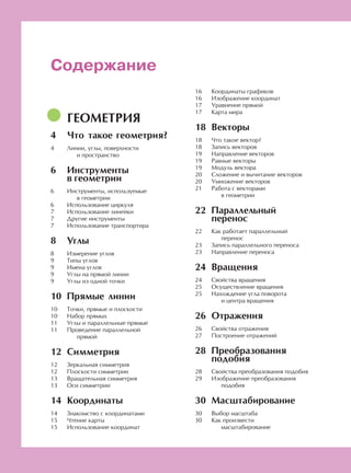 [От редакции]
ГЕОМЕТРИЯ
Что такое геометрия?
Линии, углы, поверхности
и пространство
Инструменты
в геометрии
Инструменты, используемые
в геометрии
Использование циркуля
Использование линейки
Другие инструменты
Использование транспортира
Углы
Измерение углов
Типы углов
Имена углов
Углы на прямой линии
Углы из одной точки
Прямые линии
Точки, прямые и плоскости
Набор прямых
Углы и параллельные прямые
Проведение параллельной
прямой
Симметрия
Зеркальная симметрия
Плоскости симметрии
Вращательная симметрия
Оси симметрии
Координаты
Знакомство с координатами
Чтение карты
Использование координат
Содержание
Координаты графиков
Изображение координат
Уравнение прямой
Карта мира
Векторы
Что такое вектор?
Запись векторов
Направление векторов
Равные векторы
Модуль вектора
Сложение и вычитание векторов
Умножение векторов
Работа с векторами
в геометрии
Параллельный
перенос
Как работает параллельный
перенос
Запись параллельного переноса
Направление переноса
Вращения
Свойства вращения
Осуществление вращения
Нахождение угла поворота
и центра вращения
Отражения
Свойства отражения
Построение отражений
Преобразования
подобия
Свойства преобразования подобия
Изображение преобразования
подобия
Масштабирование
Выбор масштаба
Как произвести
масштабирование
3
4
4
6
6
6
7
7
7
8
8
9
9
9
9
10
10
10
11
11
12
12
12
13
13
14
14
15
15
16
16
17
17
18
18
18
19
19
19
20
20
21
22
22
23
23
24
24
25
25
26
26
27
28
28
29
30
30
30
 