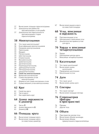 Вычисление площади параллелограмма
Доказательство равенства
противолежащих углов ромба
Доказательство параллельности
противолежащих сторон
параллелограмма
Многоугольники
Что такое многоугольник?
Классификация многоугольников
Названия многоугольников
Треугольник
Квадрат
Пятиугольник
Шестиугольник
Семиугольник
Восьмиугольник
Девятиугольник
Десятиугольник
Одиннадцатиугольник
Двенадцатиугольник
Пятнадцатиугольник
Двадцатиугольникц
Свойства многоугольников
Выпуклый или вогнутый
Сумма внутренних углов
многоугольника
Формула для суммы внутренних углов
Сумма внешних углов многоугольника
Круг
Свойства круга
Части круга
Как нарисовать круг
Длина окружности
и диаметр
Число π
Длина окружности (l)
Диаметр (d)
Площадь круга
Вычисление площади круга
Вычисление площади круга
по известному диаметру
Вычисление радиуса круга
по известной площади
Углы, вписанные
в окружность
Противолежащие углы
Центральные и вписанные углы
Доказательство правила углов
для круга
Хорды и вписанные
четырехугольники
Хорды
Нахождение центра круга
Вписанные четырехугольники
Касательные
Что такое касательная?
Вычисление длины
касательной
Проведение касательных
Касательные и углы
Дуги
Что такое дуга?
Вычисление длины дуги
Секторы
Что такое сектор?
Вычисление площади сектора
Стереометрия
(фигуры
в пространстве)
Призмы
Другие тела
Объем
Пространство внутри тела
Вычисление объема цилиндра
Вычисление объема
прямоугольного параллелепипеда
57
57
57
58
58
58
59
59
59
59
59
59
59
59
59
59
59
59
59
60
60
60
61
61
62
62
63
63
64
64
64
65
66
66
67
67
68
68
68
69
70
70
71
71
72
72
72
73
73
74
74
74
75
75
75
76
76
77
78
78
78
79
 