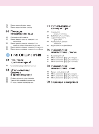 Вычисление объема шара
Вычисление объема конуса
Площадь
поверхности тела
Площадь поверхности
Вычисление площади поверхности
цилиндра
Вычисление площади поверхности
прямоугольного параллелепипеда
Вычисление площади поверхности конуса
Вычисление площади поверхности сферы
ТРИГОНОМЕТРИЯ
Что такое
тригонометрия?
Соответствующие треугольники
Использование
формул
в тригонометрии
Прямоугольные треугольники
Тригонометрические формулы
Использование калькулятора
84
84
84
84
84
85
86
86
86
87
87
88
88
88
89
89
90
Использование
калькулятора
Знакомство
с калькулятором
Работа с калькулятором
Заранее прикинуть
результат
Часто используемые
клавиши
Функциональные клавиши
Нахождение
неизвестных сторон
Какая формула?
Использование формулы синуса
Использование формулы косинуса
Использование формулы тангенса
Нахождение
неизвестных углов
Какую взять формулу?
Использование формулы синуса
Использование формулы косинуса
Использование формулы тангенса
Единицы измерения
79
79
80
80
80
81
81
81
82
82
83
83
83
83
 