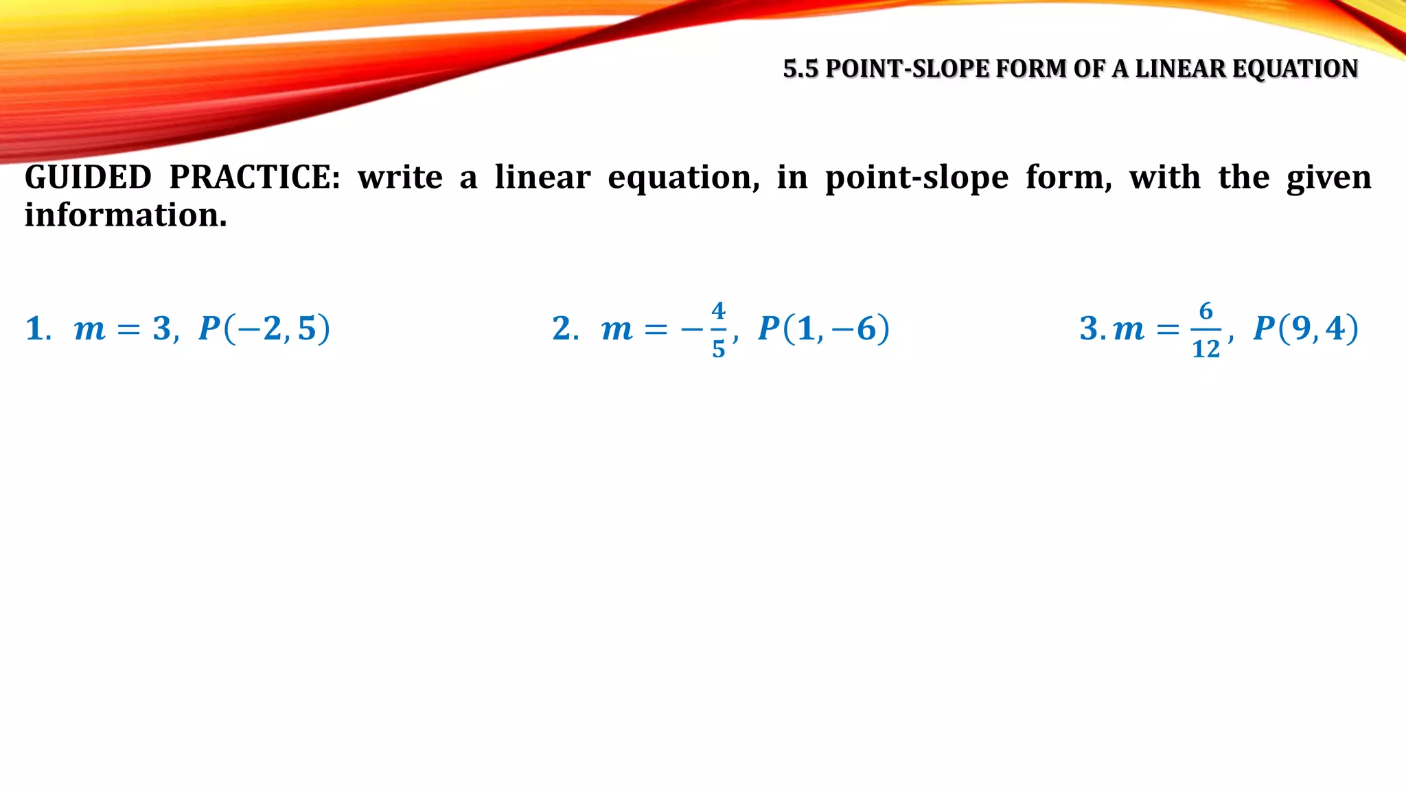 5.5 POINT-SLOPE FORM OF A LINEAR EQUATION
GUIDED PRACTICE: write a linear equation, in point-slope form, with the given
information.
𝟏. 𝒎 = 𝟑, 𝑷 −𝟐, 𝟓 𝟐. 𝒎 = −
𝟒
𝟓
, 𝑷 𝟏, −𝟔 𝟑. 𝒎 =
𝟔
𝟏𝟐
, 𝑷 𝟗, 𝟒
 