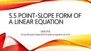 5.5 POINT-SLOPE FORM OF
A LINEAR EQUATION
OBJECTIVE:
To use the point-slope form to write an equation of a line.
 
