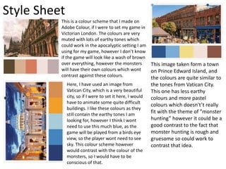 Style Sheet
This is a colour scheme that I made on
Adobe Colour, if I were to set my game in
Victorian London. The colours are very
muted with lots of earthy tones which
could work in the apocalyptic setting I am
using for my game, however I don’t know
if the game will look like a wash of brown
over everything, however the monsters
will have their own colours which wont
contrast against these colours.
Here, I have used an image from
Vatican City, which is a very beautiful
city, so if I were to set it here, I would
have to animate some quite difficult
buildings. I like these colours as they
still contain the earthy tones I am
looking for, however I think I wont
need to use this much blue, as the
game will be played from a birds eye
view, so the player wont need to see
sky. This colour scheme however
would contrast with the colour of the
monsters, so I would have to be
conscious of that.
This image taken form a town
on Prince Edward Island, and
the colours are quite similar to
the tones from Vatican City.
This one has less earthy
colours and more pastel
colours which doesn't’t really
fit with the theme of ”monster
hunting” however it could be a
good contrast to the fact that
monster hunting is rough and
gruesome so could work to
contrast that idea.
 