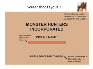 Screenshot Layout 1
MONSTER HUNTERS
INCORPORATED
INSERT NAME:
PRESS SPACE BAR TO BEGIN Flashes from orange to
black at the start to
draw attention.
Space for player
to insert their
name.
Simple welcome screen,
reminiscent of the arcade
games of the 70’s and 80’s.
 