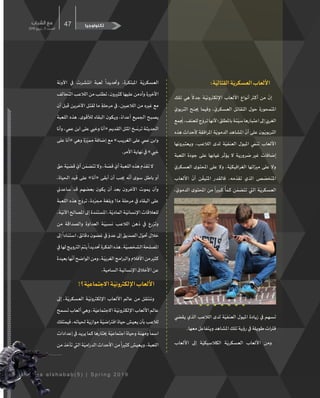 ‫الشباب‬ ‫مع‬
2019 ‫ربيع‬ ‫ـ‬ 5 ‫ـدد‬‫ـ‬‫الع‬
47
M a a a l s h a b a b ( 5 ) | S p r i n g 2 0 1 9
‫تكنولوجيا‬
:‫ة‬ّ‫القتالي‬‫ة‬ّ‫العسكري‬‫األلعاب‬
‫تلك‬ ‫هي‬
ً
‫جدال‬ ‫�ة‬ّ‫اإللكرتوني‬ ‫األلعاب‬ ‫أنواع‬ ‫أكرث‬ ‫من‬
ّ
‫إن‬
ّ‫التربوي‬ ‫جينح‬ ‫وفيما‬ ، ّ‫العسكري‬ ‫التقاتل‬ ‫حول‬ ‫املتمحورة‬
‫مع‬
ُ
‫ي‬،‫للعنف‬‫ج‬ ّ‫ترو‬‫ألنها‬‫باملطلق؛‬‫�ة‬‫ئ‬ّ‫سي‬‫�ارها‬‫ب‬‫اعت‬‫إىل‬ ّ‫الغريب‬
‫هذه‬ ‫ألحداث‬ ‫املرافقة‬ ‫ة‬ّ‫الدموي‬ ‫املشاهد‬
ّ
‫أن‬ ‫على‬ ‫ون‬ّ‫التربوي‬
‫ويعتربونها‬ ،‫الالعب‬ ‫لدى‬ ‫ة‬ّ‫العنفي‬ ‫امليول‬ ّ‫تنم‬ ‫األلعاب‬
‫اللعبة‬ ‫جودة‬ ‫على‬ ‫غيابها‬ ‫ر‬
ّ
‫يؤث‬ ‫ال‬ ‫ضرورية‬ ‫غري‬ ‫إضافات‬
ّ‫العسكري‬ ‫املحتوى‬ ‫على‬ ‫وال‬ ،‫ة‬ّ‫الغرافيكي‬ ‫مزياتها‬ ‫على‬ ‫وال‬
‫األلعاب‬
ّ
‫أن‬ ‫ن‬
ّ
‫املتيق‬ ‫فالقدر‬ .‫مه‬
ّ
‫تقد‬ ‫الذي‬ ‫ص‬ ّ‫املتخص‬
، ّ‫الدموي‬ ‫املحتوى‬ ‫من‬
ً
‫كبريا‬
ً
‫ا‬ ّ‫كم‬ ‫ن‬ ّ‫تتضم‬ ‫اليت‬ ‫ة‬ّ‫العسكري‬
‫يقيض‬ ‫الذي‬ ‫الالعب‬ ‫لدى‬ ‫ة‬ّ‫العنفي‬ ‫امليول‬ ‫زيادة‬ ‫يف‬ ‫تسهم‬
.‫معها‬‫ويتفاعل‬‫املشاهد‬‫تلك‬‫رؤية‬‫يف‬‫طويلة‬‫فرتات‬
‫األلعاب‬ ‫إىل‬ ‫ة‬ّ‫الكالسيكي‬ ‫ة‬ّ‫العسكري‬ ‫األلعاب‬ ‫ومن‬
‫اآلونة‬ ‫يف‬ ‫انتشرت‬ ‫لعبة‬
ً
‫وحتديدا‬ ،‫املبتكرة‬ ‫ة‬ّ‫العسكري‬
‫التحالف‬‫الالعب‬‫من‬‫تطلب‬،‫كثريون‬‫عليها‬‫وأدمن‬‫األخرية‬
‫أن‬ ‫قبل‬ ‫اآلخرين‬ ‫لقتل‬ ‫ما‬ ٍ‫مرحلة‬ ‫يف‬ ،‫الالعبني‬ ‫من‬ ‫غريه‬ ‫مع‬
‫اللعبة‬ ‫هذه‬ .‫لألقوى‬ ‫البقاء‬ ‫ويكون‬ ،ً‫أعداء‬ ‫اجلميع‬ ‫يصبح‬
‫وأنا‬ ،‫عيم‬ ‫ابن‬ ‫على‬ ‫وخيي‬ ‫«أنا‬ ‫القديم‬ ‫املثل‬ ‫خ‬ ّ‫ترس‬ ‫�ة‬‫ث‬‫احلدي‬
‫على‬ ‫«أنا‬ ‫وهي‬ ‫ة‬ ّ‫ممي‬ ‫إضافة‬ ‫مع‬ »‫الغريب‬ ‫على‬ ‫عيم‬ ‫وابن‬
.‫األمر‬‫نهاية‬‫يف‬»‫خيي‬
‫حق‬‫ة‬ّ‫قضي‬ ّ‫أي‬‫ن‬ ّ‫تتضم‬‫وال‬،‫ة‬ ّ‫قص‬ ّ‫أي‬‫اللعبة‬‫هذه‬‫م‬
ّ
‫تقد‬‫ال‬
،‫احلياة‬ ‫قيد‬ ‫على‬ »‫«أنا‬ ‫أبقى‬ ‫أن‬ ‫جيب‬ ‫ه‬
ّ
‫أن‬ ‫سوى‬ ‫باطل‬ ‫أو‬
‫ساعدين‬ ‫قد‬ ‫بعضهم‬ ‫يكون‬ ‫أن‬ ‫بعد‬ ‫اآلخرون‬ ‫يموت‬ ‫وأن‬
‫اللعبة‬ ‫هذه‬ ‫ج‬ ّ‫ترو‬ ،‫دة‬ ّ‫مجر‬ ‫وبلغة‬ !‫ما‬ ‫مرحلة‬ ‫يف‬ ‫البقاء‬ ‫على‬
.‫�ة‬ّ‫اآلني‬‫املصالح‬‫إىل‬‫�دة‬‫ن‬‫املست‬،‫ة‬ّ‫المادي‬‫�ة‬ّ‫اإلنساني‬‫للعالقات‬
‫من‬ ‫والصداقة‬ ‫العداوة‬ ‫�ة‬ّ‫نسبي‬ ‫الالعب‬ ‫ذهن‬ ‫يف‬ ‫وتزرع‬
‫إىل‬
ً
‫�ادا‬‫ن‬‫است‬ ،‫دقائق‬ ‫غضون‬ ‫يف‬ ّ‫عدو‬ ‫إىل‬ ‫الصديق‬ ‫ل‬ ّ‫حتو‬ ‫خالل‬
‫يف‬‫لها‬‫الرتويج‬ ّ‫يتم‬
ً
‫حتديدا‬‫الفكرة‬‫هذه‬.‫ة‬ّ‫الشخصي‬‫املصلحة‬
‫بعيدة‬‫ها‬
ّ
‫أن‬‫الواضح‬‫ومن‬،‫�ة‬ّ‫الغربي‬‫والربامج‬‫األفالم‬‫من‬‫كثري‬
.‫السامية‬‫�ة‬‫ي‬‫اإلنسان‬‫األخالق‬‫عن‬
!‫ة؟‬ّ‫االجتماعي‬‫�ة‬ّ‫اإللكرتوني‬‫األلعاب‬
‫إىل‬ ،‫ة‬ّ‫العسكري‬ ‫�ة‬ّ‫اإللكرتوني‬ ‫األلعاب‬ ‫عالم‬ ‫من‬ ‫وننتقل‬
‫تسمح‬‫ألعاب‬‫وهي‬،‫ة‬ّ‫االجتماعي‬‫�ة‬ّ‫اإللكرتوني‬‫األلعاب‬‫عالم‬
‫فيمتلك‬،‫حلياته‬‫ة‬ّ‫موازي‬‫ة‬ّ‫افرتاضي‬‫حياة‬‫يعيش‬‫بأن‬‫لالعب‬
‫إعدادات‬‫يف‬‫يريد‬‫كما‬‫خيتارها‬‫ة‬ّ‫اجتماعي‬‫وحياة‬‫ومهنة‬
ً
‫اسما‬
‫من‬‫تأخذ‬‫اليت‬‫ة‬ّ‫الدرامي‬‫األحداث‬‫من‬
ً
‫كثريا‬‫ويعيش‬،‫اللعبة‬
 