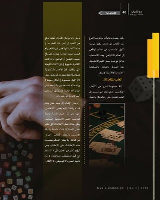 M a a a l s h a b a b ( 5 ) | S p r i n g 2 0 1 9
‫الشباب‬ ‫مع‬
2019 ‫ربيع‬ ‫ـ‬ 5 ‫ـدد‬‫ـ‬‫الع‬
48‫حضارية‬ ‫إسهامات‬‫ضوء‬ ‫بقعة‬‫تكنولوجيا‬
‫النوع‬ ‫هذا‬ ‫يؤدي‬ ‫ما‬
ً
‫وغالبا‬ .‫وجهده‬ ‫وقته‬
‫نتيجته‬ ‫تكون‬ ،‫إدمان‬ ‫إىل‬ ‫األلعاب‬ ‫من‬
ّ‫الواقعي‬ ‫العالم‬ ‫من‬ ‫االنسحاب‬ ‫األوىل‬
‫االنسحاب‬ ‫وهذا‬ . ّ‫االفرتايض‬ ‫العالم‬ ‫إىل‬
،‫ة‬ّ‫األساسي‬ ‫القيم‬ ‫بعض‬ ‫هدم‬ ‫مع‬ ‫يرتافق‬
‫ة‬ّ‫واملسؤولي‬ ،‫والقناعة‬ ،‫الصدق‬ :‫مثل‬
.‫وغريها‬‫ة‬ّ‫واألسري‬‫ة‬ّ‫االجتماعي‬
!!!‫املقامرة‬‫ألعاب‬
‫األلعاب‬ ‫من‬ ‫أخرى‬ ‫مجموعة‬ ‫ة‬ ّ‫ثم‬
‫إىل‬ ‫�د‬‫ن‬‫تست‬ ‫اليت‬ ‫تلك‬ ‫وهي‬ ،‫�ة‬ّ‫اإللكرتوني‬
،‫ة‬ّ‫واقعي‬‫تكن‬‫لم‬‫وإن‬‫حىت‬،‫املقامرة‬‫ألعاب‬
‫دفع‬
ُ
‫ت‬ ‫ة‬ّ‫فعلي‬ ‫األموال‬ ‫تكن‬ ‫لم‬ ‫وإن‬ ‫وحىت‬
‫يف‬ ‫ما‬ ‫أخطر‬
ّ
‫فإن‬ .‫آخر‬ ‫إىل‬ ‫العب‬ ‫من‬
‫يقع‬ ‫املقامر‬ ‫غري‬ ‫جتعل‬ ‫ها‬
ّ
‫أن‬ ‫األلعاب‬ ‫هذه‬
‫رفع‬‫على‬‫ويدمن‬،‫املقامرة‬‫ة‬ّ‫عقلي‬‫فريسة‬
‫كانت‬ ‫وإن‬ . ّ‫الواقعي‬ ‫أو‬ ّ‫الوهيم‬ ‫رصيده‬
‫ة‬ّ‫القيمي‬ ‫اآلفات‬
ّ
‫كل‬ ‫يف‬ ‫مشهورة‬ ‫املقامرة‬
‫�ة‬ّ‫اإللكرتوني‬ ‫األلعاب‬
ّ
‫فإن‬ ،‫ترافقها‬ ‫اليت‬
‫أخطر؛‬‫تكون‬‫قد‬‫بل‬،‫عنها‬
ّ
‫تقل‬‫ال‬‫للمقامرة‬
‫ال‬ ‫�ة‬‫ن‬ّ‫معي‬ ‫أماكن‬ ‫يف‬ ‫محصورة‬ ‫األوىل‬
ّ
‫ألن‬
‫من‬‫محدد‬‫وقت‬‫ويف‬،‫قاصدها‬‫إال‬‫يرتادها‬
‫الشخص‬ ‫إىل‬ ‫فتصل‬ ‫�ة‬‫ي‬‫الثان‬ ‫أما‬ ،‫اليوم‬
.‫أراد‬‫وقت‬ ّ‫أي‬‫ويف‬‫كان‬‫أينما‬
‫وعام‬ ّ‫خفي‬ ‫خطر‬ ‫إىل‬ ‫اإلشارة‬ ‫وجتدر‬
،‫األشخاص‬ ‫بعض‬ ‫إليه‬ ‫يلتفت‬ ‫ال‬ ‫قد‬
‫بعناية‬ ‫اللعبة‬ ‫�ار‬‫ي‬‫اخت‬ ّ‫تم‬ ‫وإن‬ ‫حىت‬
،‫ة‬ّ‫السامي‬ ‫�ة‬ّ‫اإلنساني‬ ‫القيم‬ ‫�اسب‬‫ن‬‫لت‬
‫تظهر‬ ‫اليت‬ ‫اإلعالنات‬ ‫خطر‬ ‫هناك‬ ‫يبقى‬
‫بشبكة‬ ‫متصلة‬ ‫كانت‬ ‫إذا‬ ‫اللعبة‬ ‫خالل‬
-‫-اليوم‬ ‫األلعاب‬ ‫ومعظم‬ ،‫اإلنرتنت‬
‫بمضمون‬ ‫م‬
ّ
‫التحك‬ ‫يمكن‬ ‫وال‬ .‫كذلك‬ ‫هي‬
‫وهي‬ ،‫اإلطالق‬ ‫على‬ ‫اإلعالنات‬ ‫هذه‬
‫تنسجم‬ ‫ال‬ ‫اليت‬ ‫األمور‬ ‫من‬ ‫لكثري‬ ‫ج‬ ِّ‫ترو‬
‫من‬ ‫ال‬ ،‫املحافظة‬ ‫املجتمعات‬ ‫قيم‬ ‫مع‬
.‫األفكار‬ ‫وال‬ ‫املوسيقى‬ ‫وال‬ ‫الصور‬ ‫ناحية‬
 