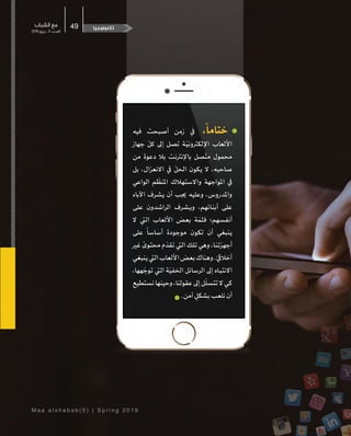 M a a a l s h a b a b ( 5 ) | S p r i n g 2 0 1 9
‫الشباب‬ ‫مع‬
2019 ‫ربيع‬ ‫ـ‬ 5 ‫ـدد‬‫ـ‬‫الع‬
49
‫فيه‬ ‫أصبحت‬ ‫زمن‬ ‫يف‬ ،
ً
‫ختاما‬
‫جهاز‬
ّ
‫كل‬ ‫إىل‬ ‫تصل‬ ‫�ة‬ّ‫اإللكرتوني‬ ‫األلعاب‬
‫من‬ ‫دعوة‬ ‫بال‬ ‫باإلنرتنت‬ ‫صل‬
ّ
‫مت‬ ‫محمول‬
‫بل‬ ،‫االنعزال‬ ‫يف‬
ّ
‫احلل‬ ‫يكون‬ ‫ال‬ ،‫صاحبه‬
‫الواعي‬ ‫م‬
ّ
‫املنظ‬ ‫واالستهالك‬ ‫املواجهة‬ ‫يف‬
‫اآلباء‬ ‫يشرف‬ ‫أن‬ ‫جيب‬ ‫وعليه‬ ،‫واملدروس‬
‫على‬ ‫الراشدون‬ ‫ويشرف‬ ،‫�ائهم‬‫ن‬‫أب‬ ‫على‬
‫ال‬ ‫اليت‬ ‫األلعاب‬ ‫بعض‬ ‫ة‬ ّ‫فثم‬ ‫أنفسهم؛‬
‫على‬
ً
‫أساسا‬ ‫موجودة‬ ‫تكون‬ ‫أن‬ ‫ينبغي‬
‫غري‬
ً
‫محتوى‬ ‫م‬
ّ
‫تقد‬ ‫اليت‬ ‫تلك‬ ‫وهي‬ ،‫�ا‬‫ن‬‫أجهزت‬
‫ينبغي‬‫اليت‬‫األلعاب‬‫بعض‬‫وهناك‬.ّ‫أخاليق‬
،‫هها‬ ّ‫توج‬ ‫اليت‬ ‫ة‬ّ‫اخلفي‬ ‫الرسائل‬ ‫إىل‬ ‫�اه‬‫ب‬‫االنت‬
‫نستطيع‬‫وحينها‬،‫عقولنا‬‫إىل‬‫ل‬
ّ
‫تتسل‬‫ال‬‫كي‬
.‫آمن‬ ٍ‫بشكل‬‫نلعب‬‫أن‬
‫تكنولوجيا‬
 