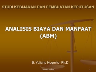 Lectured by BYN 1
STUDI KEBIJAKAN DAN PEMBUATAN KEPUTUSAN
ANALISIS BIAYA DAN MANFAAT
(ABM)
B. Yuliarto Nugroho, Ph.D
 