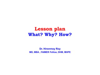 Lesson plan
What? Why? How?
Dr. Hironmoy Roy
MD, MBA , FAIMER Fellow, DHM, MHPE
 