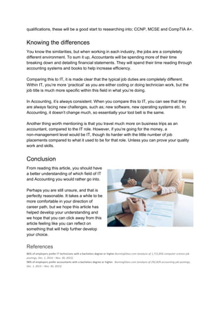 qualifications, these will be a good start to researching into; CCNP, MCSE and CompTIA A+.
Knowing the differences
You know the similarities, but when working in each industry, the jobs are a completely
different environment. To sum it up, Accountants will be spending more of their time
breaking down and detailing financial statements. They will spend their time reading through
accounting systems and books to help increase efficiency.
Comparing this to IT, it is made clear that the typical job duties are completely different.
Within IT, you’re more ‘practical’ as you are either coding or doing technician work, but the
job title is much more specific within this field in what you’re doing.
In Accounting, it’s always consistent. When you compare this to IT, you can see that they
are always facing new challenges, such as; new software, new operating systems etc. In
Accounting, it doesn’t change much, so essentially your tool belt is the same.
Another thing worth mentioning is that you travel much more on business trips as an
accountant, compared to the IT role. However, if you’re going for the money, a
non-management level would be IT, though its harder with the little number of job
placements compared to what it used to be for that role. Unless you can prove your quality
work and skills.
Conclusion
From reading this article, you should have
a better understanding of which field of IT
and Accounting you would rather go into.
Perhaps you are still unsure, and that is
perfectly reasonable. It takes a while to be
more comfortable in your direction of
career path, but we hope this article has
helped develop your understanding and
we hope that you can click away from this
article feeling like you can reflect on
something that will help further develop
your choice.
References
86% of employers prefer IT technicians with a bachelors degree or higher.​BurningGlass.com (analysis of 1,715,856 computer science job
postings, Dec. 1, 2014 – Nov. 30, 2015)
98% of employers prefer accountants with a bachelors degree or higher. ​ BurningGlass.com (analysis of 292,829 accounting job postings,
Dec. 1, 2014 – Nov. 30, 2015)
 