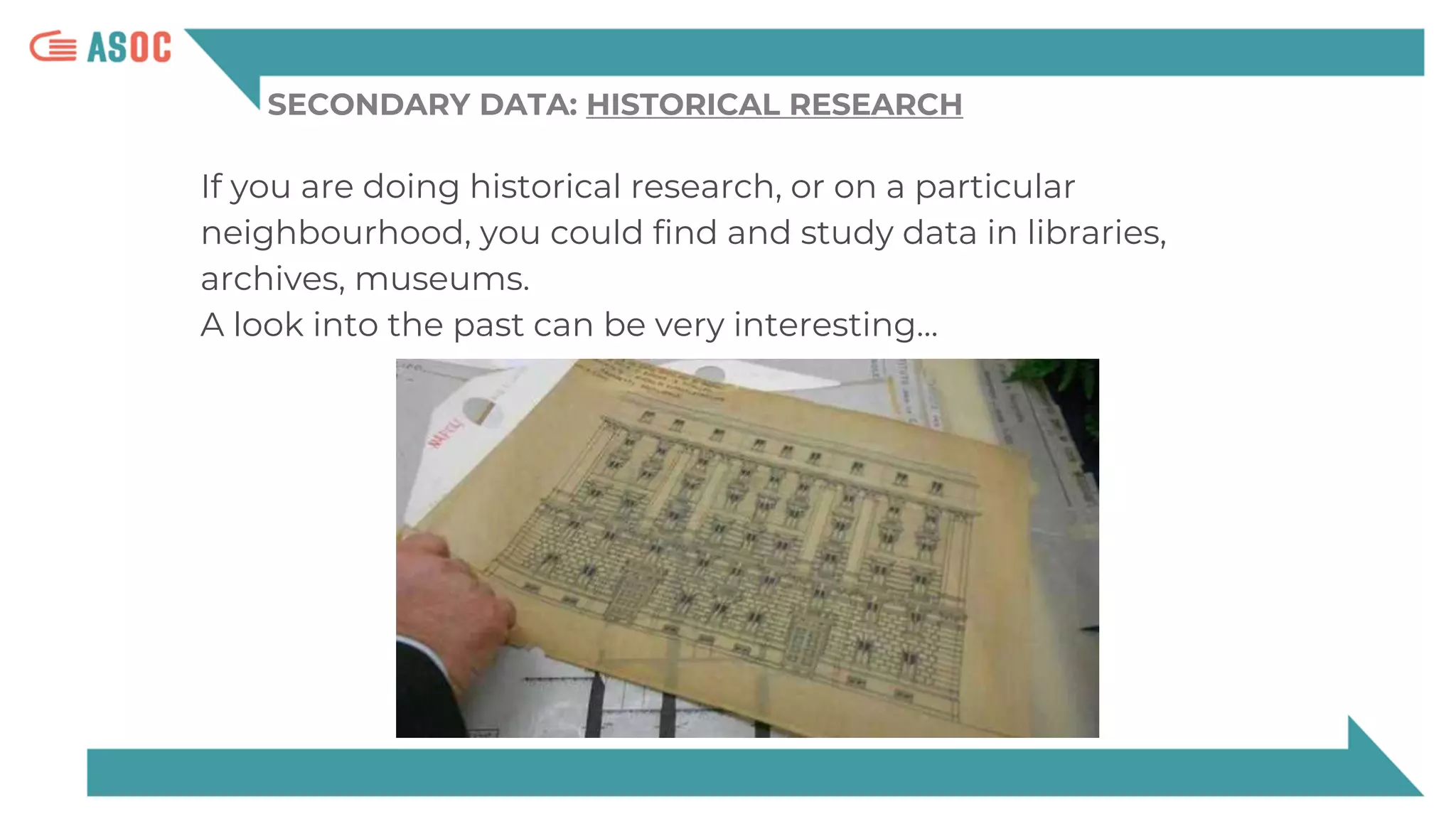 SECONDARY DATA: HISTORICAL RESEARCH
If you are doing historical research, or on a particular
neighbourhood, you could find and study data in libraries,
archives, museums.
A look into the past can be very interesting…
 